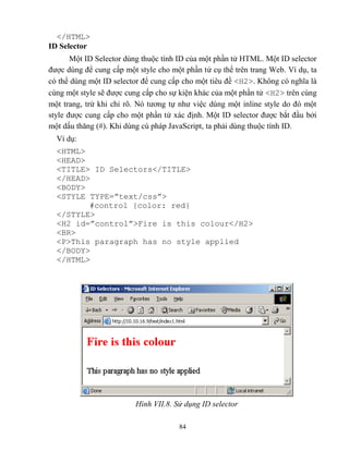 84
</HTML>
ID Selector
Một ID Selector dùng thuộc tính ID của một phần tử HTML. Một ID selector
được dùng để cung cấp một style cho một phần tử cụ thể trên trang Web. Ví dụ, ta
có thể dùng một ID selector để cung cấp cho một tiêu đề <H2>. Không có nghĩa là
cùng một style sẽ được cung cấp cho sự kiện khác của một phần tử <H2> trên cùng
một trang, trừ khi chỉ rõ. Nó tương tự như việc dùng một inline style do đó một
style được cung cấp cho một phần tử xác định. Một ID selector được bắt đầu bởi
một dấu thăng ( ). Khi dùng cú pháp JavaScript, ta phải dùng thuộc tính ID.
Ví dụ:
<HTML>
<HEAD>
<TITLE> ID Selectors</TITLE>
</HEAD>
<BODY>
<ST LE T PE=”text/css”>
#control {color: red}
</STYLE>
<H2 id=”control”>Fire is this colour</H2>
<BR>
<P>This paragraph has no style applied
</BODY>
</HTML>
Hình VII.8. Sử dụng ID selector
 