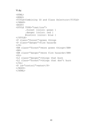 85
Ví dụ:
<HTML>
<HEAD>
<TITLE>Combining ID and Class Selectors</TITLE>
</HEAD>
<BODY>
<ST LE T PE=”text/css”>
.forest {color: green }
.danger {color: red }
#control {color: blue }
</STYLE>
<P class=”forest”>green things
<P class=”danger”>fire hazards
</P>
<EM class=”forest”>more green things</EM>
<BR>
<EM class=”danger”>more fire hazards</EM>
<UL>
<LI class=”danger”>things that burn
<LI class=”forest”>things that don’t burn
</UL>
<P id=”control”>water</P>
</BODY>
</HTML>
 