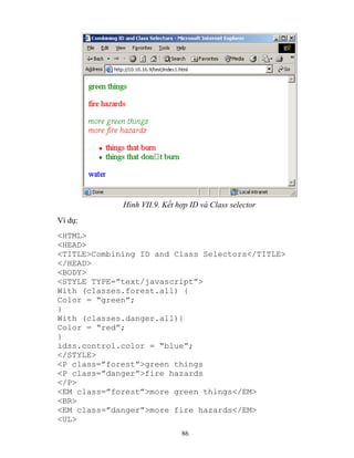 86
Hình VII.9. ết hợp ID và Class selector
Ví dụ:
<HTML>
<HEAD>
<TITLE>Combining ID and Class Selectors</TITLE>
</HEAD>
<BODY>
<ST LE T PE=”text/javascript”>
With (classes.forest.all) {
Color = “green”;
}
With (classes.danger.all){
Color = “red”;
}
idss.control.color = “blue”;
</STYLE>
<P class=”forest”>green things
<P class=”danger”>fire hazards
</P>
<EM class=”forest”>more green things</EM>
<BR>
<EM class=”danger”>more fire hazards</EM>
<UL>
 
