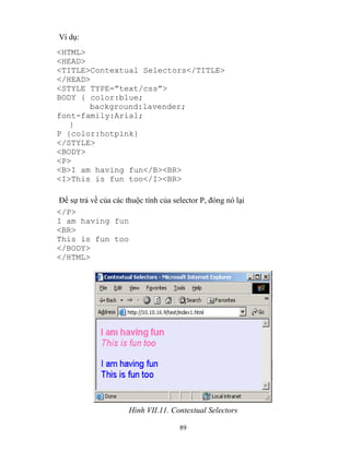 89
Ví dụ:
<HTML>
<HEAD>
<TITLE>Contextual Selectors</TITLE>
</HEAD>
<ST LE T PE=”text/css”>
BODY { color:blue;
background:lavender;
font-family:Arial;
}
P {color:hotpink}
</STYLE>
<BODY>
<P>
<B>I am having fun</B><BR>
<I>This is fun too</I><BR>
Để sự trả về của các thuộc tính của selector P, đóng nó lại
</P>
I am having fun
<BR>
This is fun too
</BODY>
</HTML>
Hình VII.11. Contextual Selectors
 