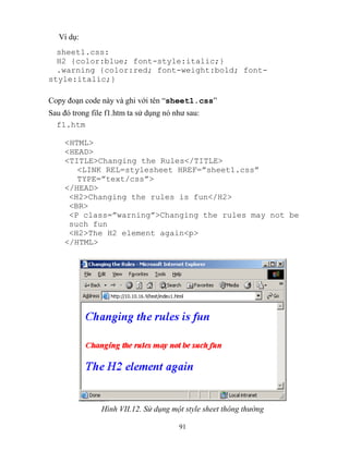 91
Ví dụ:
sheet1.css:
H2 {color:blue; font-style:italic;}
.warning {color:red; font-weight:bold; font-
style:italic;}
Copy đoạn code này và ghi với tên “sheet1.css”
Sau đó trong file f1.htm ta sử dụng nó như sau:
f1.htm
<HTML>
<HEAD>
<TITLE>Changing the Rules</TITLE>
<LINK REL=stylesheet HREF=”sheet1.css”
T PE=”text/css”>
</HEAD>
<H2>Changing the rules is fun</H2>
<BR>
<P class=”warning”>Changing the rules may not be
such fun
<H2>The H2 element again<p>
</HTML>
Hình VII.12. Sử dụng một style sheet thông thường
 