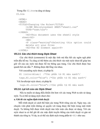 92
Trong file f2.htm ta c ng sử dụng:
f2.htm
<HTML>
<HEAD>
<TITLE>Changing the Rules</TITLE>
<LINK REL=stylesheet HREF=”sheet1.css”
T PE=”text/css”>
</HEAD>
<H2>This document uses the sheet1 style
sheet<H2>
<BR>
<P class=”warning”>Selecting this option could
delete all your files
<H2>The H2 element again<P>
</HTML>
VII.2.5. Các chú thích trong Style Sheet
Các chú thích (comments) là một đặc tính mà hầu hết các ngôn ngữ phát
triển đều h trợ. Ta c ng có thể thêm các chú thích vào một style sheet để giúp lưu
giữ vết của các style mà được h trợ thông qua trang. Các chú thích được bao
quanh bởi các dấu /*. Không được đặt lồng vào nhau.
Với cascading style sheet, cú pháp là:
H1 {color:blue;} /*Các phần tử H1 màu xanh*/
tags.H1.color=”blue”; /*Các phần tử H1 màu xanh*/
Với JavaScript style sheet, cú pháp là:
tags.H1.color=”blue”; //Các phần tử H1 màu xanh
VII.2.6. Lợi ích của các Style Sheet
Nếu ta muốn sử dụng điều khiển lớn hơn với các trang Web ta nên sử dụng
style. Ta có thể sử dụng style sheet cho:
a. Ghi đè các ngầm định trình duyệt
M i trình duyệt có cách thể hiện các trang Web riêng của nó. Ngày nay, các
chuyên viên phát triển không có quyền với trang được thể hiện trong một trình
duyệt. Ta không biết được trình duyệt nào trên toàn cầu được sử dụng. Với các
style sheet ta có thể ghi đè các mặc định truyền thống của trình duyệt và gán nó
thành của riêng ta. Ví dụ, ta có thể xác định style trong phần tử <H1> như sau:
 