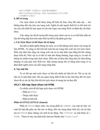93
<H1><FONT SIZE=3 COLOR=AQUA>
<B><I>Overriding the browser</I></B>
</FONT></H1>
b. Bố trí trang
Các style sheet có thể được dùng để hiển thị font, thay đổi màu sắc,… mà
không thay đổi cấu trúc của trang web. Nghĩa là một người thiết kế có thể tách rời
các yêu cầu thiết kế trực quan từ cấu trúc logic của trang Web và đánh địa chỉ khác
nhau.
Việc dùng các độ đo tương đối trong style sheet của ta, ta có thể biểu diễn tài
liệu để trông đẹp hơn trên màn hình tại bất kỳ độ phân giải nào.
c. Các Style Sheet có thể đƣợc tái sử dụng
Sau khi ta định nghĩa thông tin style, ta có thể nhúng style sheet vào trong tài
liệu HTML. Ta c ng có thể liên kết toàn bộ các trang trên web site tới style sheet.
Điều này đảm bảo rằng các trang web của ta có một diện mạo đồng bộ khi chúng
được hiển thị. Như vậy ta có thể có một nền thông thường, logo công ty và một số
thông tin chuẩn trong một style sheet. Điều này sẽ đảm bảo rằng một cái nhìn thông
thường và cảm giác trên Web site. Hãy tưởng tượng nếu có hàng trăm trang và ta
phải định nghĩa style của m i trang riêng biệt.
d. Tạo một lần
Ta có thể tạo một style sheet và liên kết nhiều tài liệu tới nó. Tất cả các tài
liệu sẽ có một diện mạo. Dù sao quan trọng nhất là khi ta tạo một thay đổi tới style
sheet tất cả các tài liệu liên kết tới style sheet sẽ mang lại sự thay đổi.
VII.2.7. Kết hợp Style Sheet với HTML
Có nhiều cách để kết hợp style sheet với HTML
- Phần tử STYLE
- Thuộc tính Style
- Phần tử liên kết
Phần tử STYLE (STYLE element)
Phần tử STYLE được chèn vào trong phần tử <HEAD> của một tài liệu với
toàn bộ luật đặt giữa các thẻ mở và đóng. Khi các trang được hiển thị, chỉ tài liệu
mà có STYLE được nhúng vào mới bị tác động. Thẻ <STYLE> có một tham số --
TYPE. Tham số này xác định kiểu Internet Media như “text/css”.
 