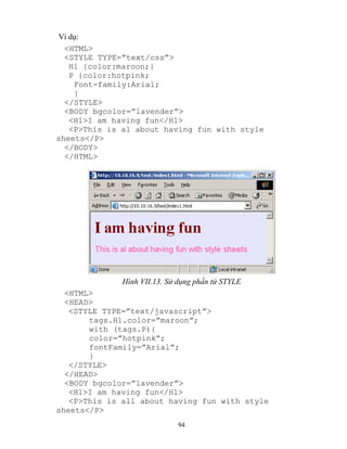 94
Ví dụ:
<HTML>
<ST LE T PE=”text/css”>
H1 {color:maroon;}
P {color:hotpink;
Font-family:Arial;
}
</STYLE>
<BOD bgcolor=”lavender”>
<H1>I am having fun</H1>
<P>This is al about having fun with style
sheets</P>
</BODY>
</HTML>
Hình VII.13. Sử dụng phần tử STYLE
<HTML>
<HEAD>
<ST LE T PE=”text/javascript”>
tags.H1.color=”maroon”;
with (tags.P){
color=”hotpink”;
fontFamily=”Arial”;
}
</STYLE>
</HEAD>
<BODY bgcolor=”lavender”>
<H1>I am having fun</H1>
<P>This is all about having fun with style
sheets</P>
 