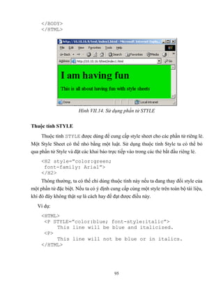 95
</BODY>
</HTML>
Hình VII.14. Sử dụng phần tử STYLE
Thuộc tính STYLE
Thuộc tính STYLE được dùng để cung cấp style sheet cho các phần tử riêng lẻ.
Một Style Sheet có thể nhỏ bằng một luật. Sử dụng thuộc tính Style ta có thể bỏ
qua phần tử Style và đặt các khai báo trực tiếp vào trong các thẻ bắt đầu riêng lẻ.
<H2 style=”color:green;
font-family: Arial”>
</H2>
Thông thường, ta có thể chỉ dùng thuộc tính này nếu ta đang thay đổi style của
một phần tử đặc biệt. Nếu ta có ý định cung cấp cùng một style trên toàn bộ tài liệu,
khi đó đây không thật sự là cách hay để đạt được điều này.
Ví dụ:
<HTML>
<P ST LE=”color:blue; font-style:italic”>
This line will be blue and italicized.
<P>
This line will not be blue or in italics.
</HTML>
 