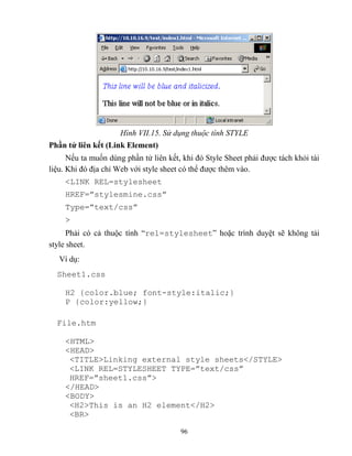 96
Hình VII.15. Sử dụng thuộc tính STYLE
Phần tử liên kết (Link Element)
Nếu ta muốn dùng phần tử liên kết, khi đó Style Sheet phải được tách khỏi tài
liệu. Khi đó địa chỉ Web với style sheet có thể được thêm vào.
<LINK REL=stylesheet
HREF=”stylesmine.css”
Type=”text/css”
>
Phải có cả thuộc tính “rel=stylesheet” hoặc trình duyệt sẽ không tải
style sheet.
Ví dụ:
Sheet1.css
H2 {color.blue; font-style:italic;}
P {color:yellow;}
File.htm
<HTML>
<HEAD>
<TITLE>Linking external style sheets</STYLE>
<LINK REL=ST LESHEET T PE=”text/css”
HREF=”sheet1.css”>
</HEAD>
<BODY>
<H2>This is an H2 element</H2>
<BR>
 