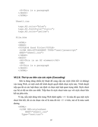 97
<P>This is a paragraph
</BODY>
</HTML>
Sheet1.css
tags.H2.color=”blue”;
tags.H2.fontStyle=”Italic”;
tags.H2.color=”yellow”;
File.htm
<HTML>
<HEAD>
<TITLE>A Good Title</TITLE>
<LINK REL=ST LESHEET T PE=”text/javascript”
HREF=”sheet1.css”>
</HEAD>
<BODY>
<H2>This is an H2 element</H2>
<BR>
<P>This is a paragraph
</BODY>
</HTML>
VII.2.8. Thứ tự ưu tiên của các style (Cascading)
Khi ta đang dùng nhiều kỹ thuật để cung cấp các style (liên kết và nhúng)
vào trang Web, có một cách để trình duyệt quyết định chọn style nào. Trình duyệt
xếp qua tất cả các luật được xác định và chọn một luật quan trọng nhất. Style sheet
cục bộ có độ ưu tiên cao nhất. Tiếp theo là style sheet toàn cục với style sheet liên
kết tại phía trên.
Ví dụ, nếu một d ng trên trang Web định nghĩa <P> là màu đỏ qua một style
sheet liên kết, tất cả các đoạn văn sẽ là màu đỏ trừ <P> ở trên, mà sẽ là màu xanh
dương.
<HTML>
<LINK REL=stylesheet
HREF=”sheet1.css”
Type=”text/css”>
 
