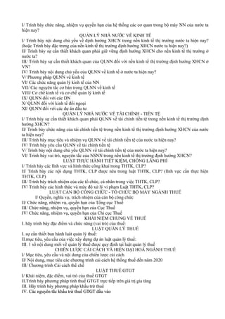 I/ Trình bày chức năng, nhiệm vụ quyền hạn của hệ thống các cơ quan trong bộ máy NN của nước ta
hiện nay?
                                 QUẢN LÝ NHÀ NƯỚC VỀ KINH TẾ
I/ Trình bày nội dung chủ yếu về định hướng XHCN trong nền kinh tế thị trường nước ta hiện nay?
(hoặc Trình bày đặc trưng của nền kinh tế thị trường định hướng XHCN nước ta hiện nay?)
II/ Trình bày sự cần thiết khách quan phải giữ vững định hướng XHCN cho nền kinh tế thị trường ở
nước ta?
III/ Trình bày sự cần thiết khách quan của QLNN đối với nền kinh tế thị trường định hướng XHCN ở
VN?
IV/ Trình bày nội dung chủ yếu của QLNN về kinh tế ở nước ta hiện nay?
V/ Phương pháp QLNN về kinh tế
VI/ Các chức năng quản lý kinh tế của NN
VII/ Các nguyên tắc cơ bản trong QLNN về kinh tế
VIII/ Cơ chế kinh tế và cơ chế quản lý kinh tế
IX/ QLNN đối với các DN
X/ QLNN đối với kinh tế đối ngoại
XI/ QLNN đối với các dự án đầu tư
                        QUẢN LÝ NHÀ NƯỚC VỀ TÀI CHÍNH - TIỀN TỆ
I/ Trình bày sự cần thiết khách quan phải QLNN về tài chính tiền tệ trong nền kinh tế thị trường định
hướng XHCN?
II/ Trình bày chức năng của tài chính tiền tệ trong nền kinh tế thị trường định hướng XHCN của nước
ta hiện nay?
III/ Trình bày mục tiêu và nhiệm vụ QLNN về tài chính tiền tệ của nước ta hiện nay?
IV/ Trình bày yêu cầu QLNN về tài chính tiền tệ
V/ Trình bày nội dung chủ yếu QLNN về tài chính tiền tệ của nước ta hiện nay?
VI/ Trình bày vai trò, nguyên tắc của NSNN trong nền kinh tế thị trường định hướng XHCN?
                        LUẬT THỰC HÀNH TIẾT KIỆM, CHỐNG LÃNG PHÍ
I/ Trình bày các lĩnh vực và hình thức công khai trong THTK, CLP?
II/ Trình bày các nội dụng THTK, CLP được nêu trong luật THTK, CLP? (lĩnh vực cần thực hiện
THTK, CLP)
III/ Trình bày trách nhiệm của các tổ chức, cá nhân trong việc THTK, CLP?
IV/ Trình bày các hình thức và mức độ xử lý vi phạm Luật THTK, CLP?
                 LUẬT CÁN BỘ CÔNG CHỨC - TỔ CHỨC BỘ MÁY NGÀNH THUẾ
         I/ Quyền, nghĩa vụ, trách nhiệm của cán bộ công chức
II/ Chức năng, nhiệm vụ, quyền hạn của Tổng cục Thuế
III/ Chức năng, nhiệm vụ, quyền hạn của Cục Thuế
IV/ Chức năng, nhiệm vụ, quyền hạn của Chi cục Thuế
                                    KHÁI NIỆM CHUNG VỀ THUẾ
I. hãy trinh bày đặc điểm và chức năng (vai trò) của thuế:
                                        LUẬT QUẢN LÝ THUẾ
I. sự cần thiết ban hành luât quản lý thuế:
II.mục tiêu, yêu cầu của việc xây dựng dự án luật quản lý thuế:
III. 1 số nội dung mới về quản lý thuế được quy định tại luật quản lý thuế
                    CHIẾN LƯỢC CẢI CÁCH VÀ HIỆN ĐẠI HOÁ NGÀNH THUẾ
I/ Mục tiêu, yêu cầu và nội dung của chiến lược cải cách
II/ Nội dung, mục tiêu các chương trình cải cách hệ thống thuế đến năm 2020
III/ Chương trình Cải cách thể chế
                                          LUẬT THUẾ GTGT
I/ Khái niệm, đặc điểm, vai trò của thuế GTGT
II.Trình bày phương pháp tính thuế GTGT trực tiếp trên giá trị gia tăng
III. Hãy trình bày phương pháp khấu trừ thuế
IV. Các nguyên tắc khấu trừ thuế GTGT đầu vào
 