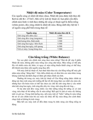 TTKTTHHN-PN



                     Nhieät ñoä maøu (Color Temperature)
Caùc nguoàn saùng coù nhieät ñoä khaùc nhau. Nhieät ñoä maøu ñöôïc tính theo ñoä
Kelvin (ñoä K= -273oC). Khi xöû lyù aûnh kyõ thuaät soá, baïn phaûi caàn ñieàu
chænh maøn hình vi tính theo nhöõng ñoä saùng coù thuaät ngöõ laø ñieåm traéng
(white point), ñaây cuõng chính laø nhieät ñoä maøu. Baûng döôùi ñaây lieät keâ 1
soá nguoàn saùng phoå bieán trong thöïc teá:

                   Nguoàn saùng                    Nhieät ñoä maøu theo ñoä K
       AÙnh saùng neán (ñeøn caày)                            1.500
       AÙnh saùng ñeøn vaøng (tungsten)                       2.800
       AÙnh hoaøng hoân, bình minh                            3.500
       AÙnh saùng ban ngaøy / ñeøn flash                      5.500
       AÙnh saùng ban ngaøy, trôøi quang                      6.500
       Trôøi coù maây / trong boùng raâm                      7.500



                      Caân baèng traéng (White Balance)
       Taïi sao phaûi caân chænh aùnh saùng theo maøu traéng? Nhö ñaõ ñeà caäp ôû phaàn
Nhieät ñoä maøu, khoâng phaûi maøu traéng naøo cuõng nhö nhau. Maøu traéng coù theå pha
laãn vôùi nhieàu maøu saéc khaùc vaø ngay caû maøu traéng thuaàn khieát cuõng coù theå thay
ñoåi thaønh maøu khaùc neáu nguoàn saùng thay ñoåi.
       Vôùi maùy aûnh kyõ thuaät soá, baïn thöïc hieän thao taùc caân baèng traéng ñeå maùy ghi
nhaän maøu traéng “ñuùng thaät”. Vieäc ñieàu chænh naøy seõ ñaûm baûo caùc maøu khaùc trong
khung caûnh baïn döï ñònh chuïp seõ ñöôïc ghi nhaän chính xaùc hôn.
       Thöôøng thì trong caùc maùy aûnh kyõ thuaät soá Caân baèng traéng ñöôïc chænh töï
ñoäng tuyø theo aùnh saùng moâi tröôøng ñeå ñaït tôùi ñoä trung thöïc cao nhaát cuûa maøu saéc
nhöng baïn vaãn hoaøn toaøn coù theå löïa choïn caùc cheá ñoä aùnh saùng theo yù cuûa mình
nhö aùnh saùng ban ngaøy, aùnh saùng ñeøn daây toùc vaøng, aùnh saùng ñeøn neâ-oâng....
       Ví duï nhö aùnh ñeøn vaøng chieáu vaøo böùc töôøng traéng thì töôøng seõ coù aùnh
vaøng, treân thöïc teá thì töôøng vaãn laø maøu traéng! Keát quaû laø aûnh coù maøu saéc khoâng
töôi vaø giaû taïo. Trong tình huoáng naøy, neáu maùy aûnh soá “hieåu” töôøng laø maøu traéng
thì noù seõ caân chænh toaøn boä caùc maøu saéc khaùc ñeå laáy maøu ñuùng cho caûnh ñöôïc
chuïp (aûnh seõ khoâng bò aùnh vaøng).
       Haàu heát caùc maùy aûnh soá ñeàu ñöôïc trang bò chöùc naêng caân baèng traéng töï
ñoäng.



Gv Bùi Qu c      i
 
