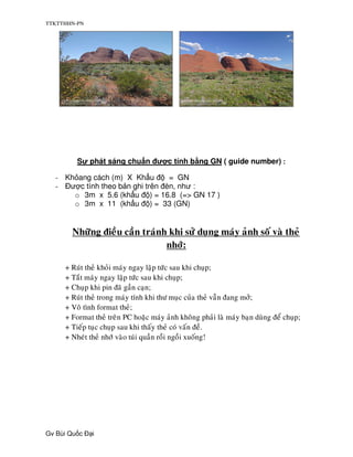TTKTTHHN-PN




         S    phát sáng chu n ư c tính b ng GN ( guide number) :

  - Kh ang cách (m) X Kh u       = GN
  -  ư c tính theo b n ghi trên èn, như :
      o 3m x 5.6 (kh u ) = 16.8 (=> GN 17 )
      o 3m x 11 (kh u ) = 33 (GN)


       Nhöõng ñieàu caàn traùnh khi söû duïng maùy aûnh soá vaø theû
                               nhôù:

     + Ruùt theû khoûi maùy ngay laäp töùc sau khi chuïp;
     + Taét maùy ngay laäp töùc sau khi chuïp;
     + Chuïp khi pin ñaõ gaàn caïn;
     + Ruùt theû trong maùy tính khi thö muïc cuûa theû vaãn ñang môû;
     + Voâ tình format theû;
     + Format theû treân PC hoaëc maùy aûnh khoâng phaûi laø maùy baïn duøng ñeå chuïp;
     + Tieáp tuïc chuïp sau khi thaáy theû coù vaán ñeà.
     + Nheùt theû nhôù vaøo tuùi quaàn roài ngoài xuoáng!




Gv Bùi Qu c   i
 