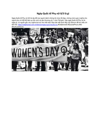 Ngày Quốc tế Phụ nữ 8/3 là gì
Ngày Quốc tế Phụ nữ 8/3 là dịp để mọi người dành những lời chúc tốt đẹp, những món quà ý nghĩa cho
người phụ nữ để thể hiện sự tôn vinh và yêu thương với 1 nửa Thế giới. Vậy ngày Quốc tế Phụ nữ là
ngày gì, có nguồn gốc và ý nghĩa lịch sử như thế nào? Đọc bài viết dưới đây của Sforum để tìm hiểu chi
tiết nhé. https://cellphones.com.vn/sforum/ngay-quoc-te-phu-nu #CellphoneS #QuoctePhunu #83
#thuthuatsforum
 
