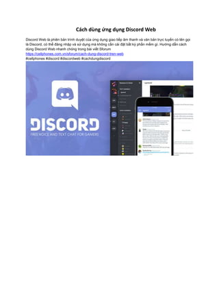 Cách dùng ứng dụng Discord Web
Discord Web là phiên bản trình duyệt của ứng dụng giao tiếp âm thanh và văn bản trực tuyến có tên gọi
là Discord, có thể đăng nhập và sử dụng mà không cần cài đặt bất kỳ phần mềm gì. Hướng dẫn cách
dùng Discord Web nhanh chóng trong bài viết Sforum
https://cellphones.com.vn/sforum/cach-dung-discord-tren-web
#cellphones #discord #discordweb #cachdungdiscord
 