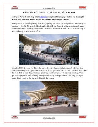 www.carysil.vn
www.carysil.vn
KIẾN TRÚC GỖ LỚN NHẤT THẾ GIỚI TẠI TÂY BAN NHA
Metropol Parasol, một công trình kiến trúc mang tính biểu tượng văn hóa của thành phố
Sevilla, Tây Ban Nha, đã vừa được hoàn thành trong tháng tư vừa qua.
Những “chiếc ô” che nắng khổng lồ được dựng bằng các kết cấu gỗ vững chắc đã được sáng tạo
bởi công ty thiết kế J. Mayer H. Nó nằm trên diện tích của Plaza de la Encarnación, một quảng
trường rộng từng được dùng làm khu chợ của Sevilla thời kì trước năm 1973. Sau đó vài thập kỉ,
nó bị bỏ hoang và trở thành bãi đỗ xe.
Vào năm 2004, chính quyền thành phố quyết định xây dựng nơi đây thành một viện bảo tàng
khảo cổ và thông báo rộng rãi một cuộc thi các ý tưởng thiết kế cho nơi này. Điều kiện thành phố
đưa ra là thiết kế phải dung hòa được giữa trung tâm thương mại với một viện bảo tàng. Vượt
qua 65 công ty khác, thiết kế mang phong cách hiện đại Metropol Parasol của công ty Jurgen
Mayer H. có trụ sở tại Berlin, nước Đức, đã được chọn.
 