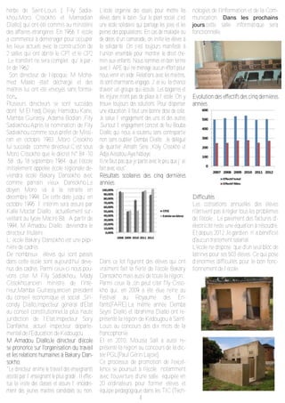 4
herbe de Saint-Louis ( Fily Sadia-
khou,Moro Cissokho et Mamadian
Diallo) qui ont été commis au ministère
des affaires étrangères .En 1956 l’ école
a commencé à déménager pour occuper
les lieux actuels avec la construction de
2 salles qui ont abrité le CP1 et le CP2
.Le transfert ne sera complet qu’ à par-
tir de 1962 .
Son directeur de l’époque, M Moha-
med Maalo était déchargé et des
maîtres lui ont été envoyés sans forma-
tion.
Plusieurs directeurs se sont succédés
dont M El hadj Dièye, Hamidou Kane,
Mamba Guirassy ,Adama Bodian ,Fily
Sadiakhou.Après la nomination de Fily
Sadiakhou comme sous-préfet de Missi-
rah en octobre 1983 ,Moro Cissokho
lui succéda comme directeur.C’est sous
Moro Cissokho que le décret N° 84 -10
-58 du 18 septembre 1984 que l’école
initialement appelée école régionale de-
viendra école Bakary Dansokho avec
comme parrain vieux Dansokho.Le
doyen Moro va à la retraite en
décembre 1994. De cette date jusqu’ en
octobre 1995 l’ intérim sera assuré par
Kallé Moctar Diallo. actuellement sur-
veillant au lycée Maciré Bâ . A partir de
1994, M Amadou Diallo deviendra le
directeur titulaire .
L’ école Bakary Dansokho est une pépi-
nière de cadres.
De nombreux élèves qui sont passés
dans cette école sont aujourd’hui deve-
nus des cadres. Parmi ceux-ci nous pou-
vons citer M Fily Sadiakhou, Mady
Cissokho,ancien ministre de l'inté-
rieur,Mamba Guirassy,ancien président
du conseil économique et social ,Siri-
condy Diallo,inspecteur général d'Etat
au conseil constitutionnel,la plus haute
juridiction de l’Etat,inspecteur Sory
Danfakha, actuel inspecteur départe-
mental de l'Education de Kédougou …
MM AAmmaaddoouu DDiiaalllloo,,llee ddiirreecctteeuurr dd''ééccoollee
ssee pprroonnoonnccee ssuurr ll''oorrggaanniissaattiioonn dduu ttrraavvaaiill
eett lleess rreellaattiioonnss hhuummaaiinneess àà BBaakkaarryy DDaan-n-
ssookkhhoo::
"Le directeur anime le travail des enseignants
assisté par l’ enseignant le plus gradé . Il effec­
tue la visite des classes et assure l’ encadre­
ment des jeunes maitres candidats ou non.
L’école organise des essais pour mettre les
élèves dans le bain .Sur le plan social ,c’est
une école solidaire qui partage les joies et les
peines des populations. En cas de maladie ou
de décès d’un camarade, on initie les élèves à
la solidarité .On s’est toujours manifesté à
l’union ensemble pour montrer le droit che­
min aux enfants .Nous sommes en bon terme
avec l’ APE qui ne ménage aucun effort pour
nous venir en aide .Relations avec les maitres,
ils sont charmants engagés .J’ ai eu la chance
d’avoir un groupe qui écoute. Les bagarres et
les injures n’ont pas de place à l’ école .On y
trouve toujours des solutions. Pour dispenser
une éducation il faut une bonne dose de cela.
Je salue l’ engagement des uns et des autres
.Surtout l’ engagement concret de feu Bouba
Diallo qui nous a soutenu sans contrepartie
non sans oublier Demba Diallo ,le délégué
de quartier Amath Sène ,Koly Cissokho et
Adja Aïssatou Aya Ndiaye…
Il ne faut pas que je parte avec le peu que j’ ai
fait avec vous".
RRééssuullttaattss ssccoollaaiirreess ddeess cciinnqq ddeerrnniièèrreess
aannnnééeess:
Dans ce lot figurent des élèves qui ont
vraiment fait la fierté de l'école Bakary
Dansokho mais aussi de toute la région.
Parmi ceux là ,on peut citer fily Cisso-
kho qui, en 2009 a été élue reine au
Festival au Royaume des En-
fants(FARE).La même année Demba
Seyni Diallo et Ibrahima Diallo ont re-
présenté la région de Kédougou à Saint-
Louis au concours des dix mots de la
francophonie.
Et en 2010, Moussa Sall a aussi re-
présenté la région au concours de la dic-
tée PGL(Paul Gérin Lajoie).
Ce processus de promotion de l'excel-
lence se poursuit à l'école notamment
avec l'ouverture d'une salle équipée en
20 ordinateurs pour former élèves et
équipe pédagogique dans les TIC (Tech-
nologies de l'Information et de la Com-
munication. Dans les prochains
jours,cette salle informatique sera
fonctionnelle.
EEvvoolluuttiioonn ddeess eeffffeeccttiiffss ddeess cciinnqq ddeerrnniièèrreess
aannnnééeess
DDiiffffiiccuullttééss :
Les cotisations annuelles des éléves
n'arrivent pas à règler tous les problèmes
de l'école . Le paiement des factures d'-
électricité reste une équation à résoudre.
Et depuis 2012 ,le gardien n' a bénéficié
d'aucun traitement salarial.
L'école ne dispose que d'un seul bloc de
latrines pour ses 503 élèves. Ce qui pose
d’énormes difficultés pour le bon fonc-
tionnement de l’école.
 