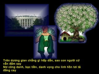 Trên dương gian chẳng gì hấp dẫn, sao con người cứ
vẫn đắm say
Mơ công danh, bạc tiền, danh vọng cho linh hồn tơi tả
đắng cay
 
