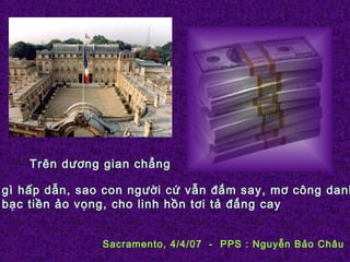 Trên dương gian chẳng
gì hấp dẫn, sao con người cứ vẫn đắm say, mơ công danh
bạc tiền ảo vọng, cho linh hồn tơi tả đắng cay
Sacramento, 4/4/07 - PPS : Nguyễn Bảo Châu
 