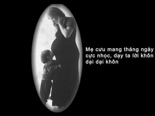 Mẹ cưu mang tháng ngày
cực nhọc, dạy ta lời khôn
dại dại khôn
 