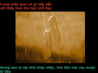 Trong nhân gian có gì hấp dẫn
chỉ thấy tòan thù hận khổ đau
Nhưng sao ta dại khờ chấp nhận, linh hồn này vay mượn
từ đâu
 