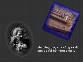 Mẹ cũng già, cha cũng ra đi
bạn bè rồi hờ hững chia ly
 