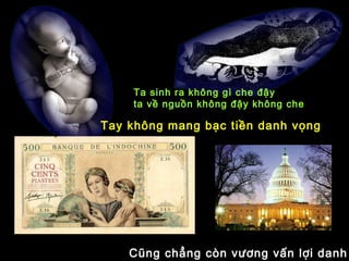 Ta sinh ra không gì che đậy
ta về nguồn không đậy không che
Tay không mang bạc tiền danh vọng
Cũng chẳng còn vương vấn lợi danh
 