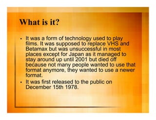 What is it?
•   It was a form of technology used to play
    films. It was supposed to replace VHS and
    Betamax but was unsuccessful in most
    places except for Japan as it managed to
    stay around up until 2001 but died off
    because not many people wanted to use that
    format anymore, they wanted to use a newer
    format.
•   It was first released to the public on
    December 15th 1978.
 