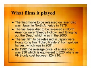 What films it played
   The first movie to be released on laser disc
    was ‘Jaws’ in North America in 1978.
   The last laser disc to be released in North
    America were ‘Sleepy Hollow’ and ‘Bringing
    out the Dead’ which was in the 2000.
   The last film to be released in Japan were
    Hong Kong film ‘Tokyo Raiders’ from golden
    harvest which was in 2001.
   By 1992 the average price of a laser disc
    was $30 which is equivalent to £20 where as
    VHS only cost between £5- £10.
 