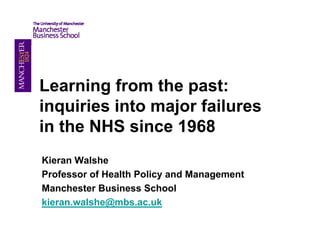 Learning from the past:
inquiries into major failures
in the NHS since 1968
Kieran Walshe
Professor of Health Policy and Management
Manchester Business School
kieran.walshe@mbs.ac.uk
kieran walshe@mbs ac uk
 