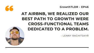 GrowthTLDR - EP46
AT AIRBNB, WE REALIZED OUR
BEST PATH TO GROWTH WERE
CROSS-FUNCTIONAL TEAMS
DEDICATED TO A PROBLEM.
- LENNY RACHITSKYR
 