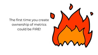 The first time you create
ownership of metrics
could be FIRE!
 