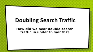 Doubling Search Traffic
How did we near double search
traffic in under 16 months?
 