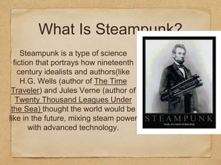 What Is Steampunk?
Steampunk is a type of science
fiction that portrays how nineteenth
century idealists and authors(like
H.G. Wells (author of The Time
Traveler) and Jules Verne (author of
Twenty Thousand Leagues Under
the Sea) thought the world would be
like in the future, mixing steam power
with advanced technology.
 
