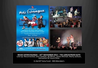 MUSIC	
  EXTRAVAGANZA	
  –	
  24TH	
  NOVEMBER	
  2012	
  –	
  THE	
  LANCASTRIAN	
  SUITE	
  
Line	
  Up:	
  ReConnected,	
  Sam	
  Callahan,	
  Be	
  Minor,	
  James	
  Michael,	
  Marty	
  Jackson,	
  	
  
Kameelion	
  &	
  Future	
  Kicks	
  
	
  
In	
  Aid	
  Of	
  Toma	
  Fund	
  -­‐	
  300	
  AHendee's	
  
 