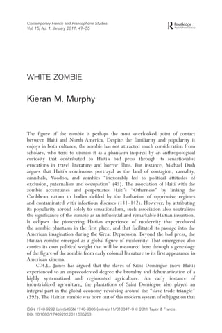Contemporary French and Francophone Studies
Vol. 15, No. 1, January 2011, 47–55
WHITE ZOMBIE
Kieran M. Murphy
The figure of the zombie is perhaps the most overlooked point of contact
between Haiti and North America. Despite the familiarity and popularity it
enjoys in both cultures, the zombie has not attracted much consideration from
scholars, who tend to dismiss it as a phantasm inspired by an anthropological
curiosity that contributed to Haiti’s bad press through its sensationalist
evocations in travel literature and horror films. For instance, Michael Dash
argues that Haiti’s continuous portrayal as the land of contagion, carnality,
cannibals, Voodoo, and zombies ‘‘inexorably led to political attitudes of
exclusion, paternalism and occupation’’ (45). The association of Haiti with the
zombie accentuates and perpetuates Haiti’s ‘‘Otherness’’ by linking the
Caribbean nation to bodies defiled by the barbarism of oppressive regimes
and contaminated with infectious diseases (141–142). However, by attributing
its popularity abroad solely to sensationalism, such association also neutralizes
the significance of the zombie as an influential and remarkable Haitian invention.
It eclipses the pioneering Haitian experience of modernity that produced
the zombie phantasm in the first place, and that facilitated its passage into the
American imagination during the Great Depression. Beyond the bad press, the
Haitian zombie emerged as a global figure of modernity. That emergence also
carries its own political weight that will be measured here through a genealogy
of the figure of the zombie from early colonial literature to its first appearance in
American cinema.
C.R.L. James has argued that the slaves of Saint Domingue (now Haiti)
experienced to an unprecedented degree the brutality and dehumanization of a
highly systematized and regimented agriculture. An early instance of
industrialized agriculture, the plantations of Saint Domingue also played an
integral part in the global economy revolving around the ‘‘slave trade triangle’’
(392). The Haitian zombie was born out of this modern system of subjugation that
ISSN 1740-9292 (print)/ISSN 1740-9306 (online)/11/010047–9 ß 2011 Taylor & Francis
DOI: 10.1080/17409292.2011.535263
 