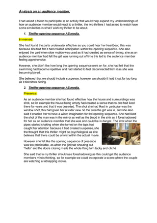 Analysis on an audience member.
I had asked a friend to participate in an activity that would help expand my understandings of
how an audience member would react to a thriller, the two thrillers I had asked to watch have
some similarities in what I wish my thriller to be about.
1. Thriller opening sequence AS media,
Immersed:
She had found the parts underwater effective as you could hear her heartbeat, this was
because she had felt it had created anticipation within the opening sequence. She also
enjoyed the part when slow motion was used as it had created as sense of timing, she as an
audience member had felt the girl was running out of time this led to the audience member
feeling apprehensive.
However, she didn’t like how long the opening sequence went on for, she had felt that the
swimming had become repetitive and had started to feel disconnected from it as she was
becoming bored.
She believed that we should include suspense, however we shouldn’t hold it out for too long
as it becomes boring.
2. Thriller opening sequence AS media,
Presence:
As an audience member she had found effective how the house and surroundings was
shot, so for example the house being empty had created a sense that no one had lived
there for years and that it was deserted. The shot she had liked in particular was the
window shot, this had given her a wider view on the area the girl was in, and she also
said it enabled her to have a wider imagination for the opening sequence. She had liked
the shot of the man was in the mirror as well as the blood in the sink as it foreshadowed
for her as an audience member that she was and could be in danger. The shot when the
pipes started shaking when she turned on the taps had
caught her attention because it had created suspense, she
the thought that this thriller might be psychological as she
believes that there could be a twist within the actual movie.
However she felt like the opening sequence of presence
was too predictable, as when the girl had shouting out
“hello” and the doors closing made the whole thing turn tacky and cliché
She said that in my thriller should use foreshadowing as this could get the audience
members minds thinking, so for example we could incorporate a scene where the couple
are watching a kidnapping movie.
 