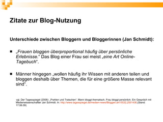 Zitate zur Blog-Nutzung

Unterschiede zwischen Bloggern und Bloggerinnen (Jan Schmidt):

   „Frauen bloggen überproportional häufig über persönliche
    Erlebnisse.“ Das Blog einer Frau sei meist „eine Art Online-
    Tagebuch“.

   Männer hingegen „wollen häufig ihr Wissen mit anderen teilen und
    bloggen deshalb über Themen, die für eine größere Masse relevant
    sind“.


    vgl. Der Tagesspiegel (2008): „Prahlen und Tratschen“. Mann bloggt thematisch, Frau bloggt persönlich. Ein Gespräch mit
    Medienwissenschaftler Jan Schmidt. In: http://www.tagesspiegel.de/medien-news/Bloggen;art15532,2501436.(Stand:
    17.06.09)
 