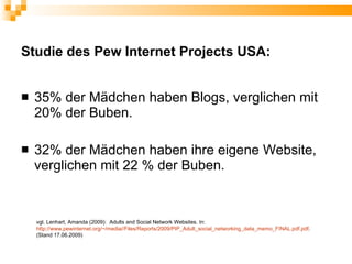 Studie des Pew Internet Projects USA:


   35% der Mädchen haben Blogs, verglichen mit
    20% der Buben.

   32% der Mädchen haben ihre eigene Website,
    verglichen mit 22 % der Buben.


    vgl. Lenhart, Amanda (2009): Adults and Social Network Websites. In:
    http://www.pewinternet.org/~/media//Files/Reports/2009/PIP_Adult_social_networking_data_memo_FINAL.pdf.pdf.
    (Stand 17.06.2009)
 