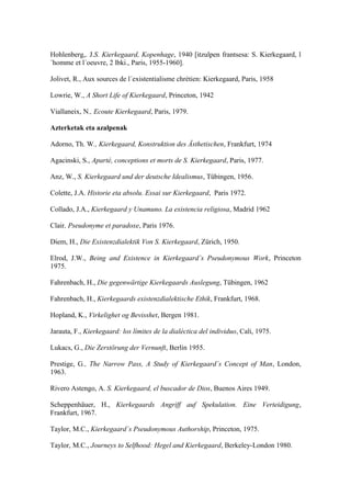 Hohlenberg,. J.S. Kierkegaard, Kopenhage, 1940 [itzulpen frantsesa: S. Kierkegaard, l
´homme et l´oeuvre, 2 lbki., Paris, 1955-1960].

Jolivet, R., Aux sources de l´existentialisme chrétien: Kierkegaard, Paris, 1958

Lowrie, W., A Short Life of Kierkegaard, Princeton, 1942

Viallaneix, N., Ecoute Kierkegaard, Paris, 1979.

Azterketak eta azalpenak

Adorno, Th. W., Kierkegaard, Konstruktion des Ästhetischen, Frankfurt, 1974

Agacinski, S., Aparté, conceptions et morts de S. Kierkegaard, Paris, 1977.

Anz, W., S. Kierkegaard und der deutsche Idealismus, Tübingen, 1956.

Colette, J.A. Historie eta absolu. Essai sur Kierkegaard, Paris 1972.

Collado, J.A., Kierkegaard y Unamuno. La existencia religiosa, Madrid 1962

Clair, Pseudonyme et paradoxe, Paris 1976.

Diem, H., Die Existenzdialektik Von S. Kierkegaard, Zürich, 1950.

Elrod, J.W., Being and Existence in Kierkegaard´s Pseudonymous Work, Princeton
1975.

Fahrenbach, H., Die gegenwärtige Kierkegaards Auslegung, Tübingen, 1962

Fahrenbach, H., Kierkegaards existenzdialektische Ethik, Frankfurt, 1968.

Hopland, K., Virkelighet og Bevisshet, Bergen 1981.

Jarauta, F., Kierkegaard: los límites de la dialéctica del individuo, Cali, 1975.

Lukacs, G., Die Zerstörung der Vernunft, Berlin 1955.

Prestige, G., The Narrow Pass, A Study of Kierkegaard´s Concept of Man, London,
1963.

Rivero Astengo, A. S. Kierkegaard, el buscador de Dios, Buenos Aires 1949.

Scheppenhäuer, H., Kierkegaards Angriff auf Spekulation. Eine Verteidigung,
Frankfurt, 1967.

Taylor, M.C., Kierkegaard´s Pseudonymous Authorship, Princeton, 1975.

Taylor, M.C., Journeys to Selfhood: Hegel and Kierkegaard, Berkeley-London 1980.
 