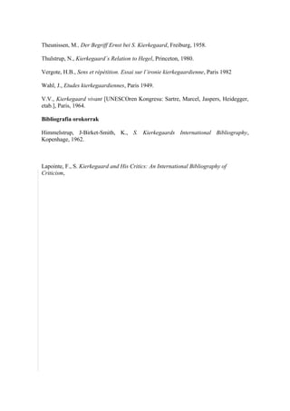Theunissen, M., Der Begriff Ernst bei S. Kierkegaard, Freiburg, 1958.

Thulstrup, N., Kierkegaard´s Relation to Hegel, Princeton, 1980.

Vergote, H.B., Sens et répétition. Essai sur l´ironie kierkegaardienne, Paris 1982

Wahl, J., Etudes kierkegaardiennes, Paris 1949.

V.V., Kierkegaard vivant [UNESCOren Kongresu: Sartre, Marcel, Jaspers, Heidegger,
etab.], Paris, 1964.

Bibliografia orokorrak

Himmelstrup, J-Birket-Smith, K., S. Kierkegaards International Bibliography,
Kopenhage, 1962.



Lapointe, F., S. Kierkegaard and His Critics: An International Bibliography of
Criticism,
 