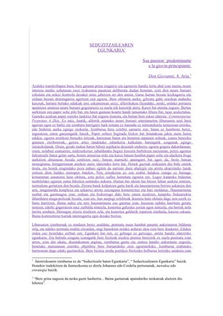 SEDUZITZAILEAREN
                                          EGUNKARIA1

                                                                           Sua passion´ predominante
                                                                              e la giovin principiante.

                                                                               Don Giovanni, 4. Aria.2

Azaleko transkribapen hura, bere garaian presa izugarriz eta egonezin handiz lortu ahal izan nuena, neure
interesa medio xehetasun osoz txukunera pasatzea deliberatu dudan honetan, ezin diot neure buruari
ezkutatu eta nekez kontrola dezaket nitaz jabetzen ari den antsia. Garai hartan bezain kezkagarria eta
orduan bezain deitoragarria agertzen zait egoera. Bere ohituren aurka, giltzatu gabe zeuzkan mahaiko
kaxoiak, hartara bertako edukiak nire eskumenean utziz; alferrikakoa litzaidake, noski, orduko portaera
apaintzen saiatzea neure buruari gogoraraziz ez nuela nik kaxoirik atera. Kaxoi bat aterata zegoen. Bertan
aurkitzen zen paper solte pilo bat, eta haien gainean koarto handi tamainako liburu bat, tajuz azaleztatua.
Gaineko azalean paper zurizko laukitxo bat zegoen itsatsita, eta bertan bere eskuz idatzita: Commentarius
Perpetuus 4 Zkia. Ez naiz, haatik, alferrik saiatuko neure buruari sinestarazten liburuaren azal hura
agerian egon ez balitz eta izenburu harrigarri hark tentatu ez banindu ez nintzatekeela tentazioan eroriko,
edo bederen aurka egingo niokeela. Izenburua bera xelebre samarra zen; baina ez hainbeste berez,
inguratzen zuten gauzengatik baizik. Paper solteei begirada bizkor bat botatakoan jakin nuen haien
edukia: egoera erotikoei buruzko iritziak, harreman baten eta besteren aipamen solteak, izaera bereziko
gutunen zirriborroak, gerora artez landutako zabarkeria kalkulatu harengatik ezagunak egingo
zitzaizkidanak. Orain, gizaki makur haren bihotz azpikaria desestali ondoren, egoera gogora dakardanean;
orain, nolabait esatearren, maltzurkeriaz zabaldutako begiez kaxoira hurbiltzen naizenean, polizi agentea
faltsutzaile baten gelan sartu, honen armairua ireki eta kaxoi batean hainbat paper solte eta idazkera froga
aurkitzen dituenean bezala sentitzen naiz; batean marrazki apaingarri bat ageri da, beste batean
monograma, hirugarrenean atzekoz aurre idatzitako lerro bat. Honek guztiak erakusten dio bide onetik
doala, eta honek eragindako poza nahasi egiten da aurrean duen ahalegin eta arreta ukaezineko lanak
sortzen dion halako mirespen batekin. Nire erreakzioa ez zen erabat halakoa izango ez bainago
krimenetan usnatzera hain ohituta, ezta polizi xaflaz hornituta egotera ere. Legez kanpoko bideetan
nenbilelako egiaren zama bikoitza sentituko nukeen. Hartan bai ideien bai hitzen faltan aurkitu nintzen,
normalean gertatzen den bezala. Zirrara batek kolpatzen gaitu harik eta hausnarmena berriro askatzen den
arte, mugimendu konplexu eta azkarrez arrotz ezezaguna komentzituz eta hari moldatuz. Hausnarmena
zenbat eta garatuagoa izan, orduan eta bizkorrago daki bere onera itzultzen, kanpoko bidaiariekin
diharduten muga-poliziak bezala; izan ere, han aurpegi xelebreak ikustera hain ohituta dago non ezerk ez
baitu harritzen. Baina nahiz eta nire hausnarmena oso garatua izan, hasieran nahiko harrituta geratu
nintzen; ederki gogoratzen naiz zurbildu nintzela, konortea galtzeko zorian egon nintzela, eta horrek nola
larritu ninduen. Demagun etxera itzultzen zela, eta konortea galdurik topatzen ninduela, kaxoia eskuan.
Baina kontzientzia txarrak interesgarria egin dezake bizitza.

Liburuaren izenburuak ez ninduen berez asaldatu; pentsatu nuen hainbat pasarte aukeraturen bilduma
zela, eta nahiko normala iruditu zitzaidan, ongi bainekien nolako arduraz ekin zien bere ikasketei. Edukia
ordea oso bestelako zerbait zen. Egunkari bat zen, ez gehiago ez gutxiago, arreta handiz idatziriko
egunkaria. Eta behiala ezagutu izanagatik bere bizitzak iruzkin premia berezirik ez zuela pentsatu izan
arren, ezin dut ukatu, ikusitakoaren argitan, izenburua gustu eta zentzu handiz aukeratuta zegoela,
benetako maisutasun estetiko objetiboz bere buruarekiko zein egoerarekiko. Izenburua erabateko
harmonian dago eduki guztiarekin. Bere bizitza modu poetikoz bizitzeko helburua lortzeko saiakera izan

1
  Jatorrizkoaren izenburua ez da “Seduzitzaile baten Egunkaria”, “ Seduzitzailearen Egunkaria” baizik.
Honekin iradokitzen da funtsezkoena ez direla Johannes edo Cordelia pertsonaiak, metodoa edo
estrategia baizik.
2
 “Bere grina nagusia da neska gazte hasberria... Baina gaztaroak apainduriko neskatoak alaitzen dio
bihotza”.
 