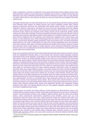 fidatu, errealitatean ez baitzuen zer fidatzerik. Amets egiten denean besteei konta dakieke ametsa, baina
berak kontatzeko zeukana ez zen inongo ametsa, errealitatea zen; eta hala ere, norbaiti kontatu nahi zion
bakoitzean, bere arima atsekabetua arintzearren, xumekeria bilakatzen zitzaion. Bera ere ongi jabetzen
zen hartaz. Beste inork ez zuen ulertzen, eta berak ere ozta-ozta, baina hala ere kezkagarri bat bezala
sentitzen zuen.

Horregatik, biktima haiek oso izaera berezikoak ziren. Ez ziren pariak bezala, edo beren ustetan gizarteak
paria bihurtuak izanik gogotik eta oihuka kexatzen ziren neska zorigabeak; noizean behin, bihotza
gainezka zeukatenean, gorrotoari edo barkamenari bide emanez husten zirenak. Ez zitzaien inongo
aldaketarik sumatzen; modu guztiz normalean bizi ziren, beti bezala errespetatuak, baina bai, aldatuta
zeuden, ia modu argiezinean berentzat, modu ulertezinean besteentzat. Haien bizitzak ez zeuden, beste
batzuenak bezala, hautsita edo puskatuta, beren baitara tolestuta baizik; besteentzat galduta, alferrik
saiatzen ziren beren burua aurkitzen. Gizon haren pasabidea bizitzatik sumaezina izan zela esan zitekeen
era berean (zeren eta bere oinak halako moldez zeuden eginda non ez baitzuten oinatzik uzten; modu ezin
hobe horretan irudikatzen dut bere baitarako zuen hausnarmen mugagabe hura), zentzu berean esan
daiteke ez zuela biktimarik uzten. Modu intelektualegi batez bizi baitzen zentzu arruntean seduzitzaile
izateko. Noizean behin, alabaina, gorputz paraestatiko 3 baten itxura hartzen zuen, eta orduan sentsualitate
hutsa besterik ez zen izaten. Cordeliarekin izan zuen afera ere hain korapilatsua zenez, bera seduzitua
bezala ager zitekeen; neska gajoa ere tarteka txundituta gera daiteke horren gainean, gizonaren oinatza
hain sumaezina izanik inongo frogarik ez delako agertzen. Gizon honentzat gizabanakoak estimuluak
besterik ez dira izan, eta zuhaitzak beren hostoetatik libratzen diren bezala libratzen zen haiengandik; bera
gaztetu egiten zen, eta orbela ihartu.

Baina nola ote daude gauzak bere buruan? Beste batzuk bide okerretik eraman dituen era berean, nik uste
berak ere bidegabetuta amaituko duela. Ez ditu besteak bide okerretik eraman kanporako zentzuan,
barrurakoan baizik, beren buruekiko. Gaitzesgarria da, bai, pertsona batek bidegalduta dabilen ibiltaria
bide okerrera eraman eta bertatik bakarrik segitzen uztea; baina zer da hau pertsona bat bere baitan
bidegabetzen uztearen aldean? Galduta dabilen ibiltaria kontsola daiteke ingurunea etengabe aldatzen ari
zaiolako, eta aldaketa bakoitzaz bide zuzena aurkitzeko itxaropena sortzen zaiolako. Bere baitan galduta
dabilenak ez du hainbeste lurralde bertan mugitzeko; laster jabetzen da irten ezinezko zirkuitoan dabilela.
Horrela uste dut sentitu behar duela berak ere, baina eskala are izugarriago batean. Gogo azpikari batek
haria galdu eta zorroztasun guztia bere aurka zuzentzen duenean, kontzientzia esnatu eta nahasmen
horretatik irtetea arazo nagusi bilakatu zaiolako, ezin irudika dezaket hori baino tormentu handiagorik.
Beste azeri-zuloan irteera asko izatea alferrikakoa suertatze zaio, bere arima larrituak egun-argia iragazten
ikusten duela uzte duenean sarrera berria topatzen du, eta horrela, etsiak bultzatua, ehizaki izutu baten
modura bilatzen du etengabe irtenbide bat, eta etengabe sarrera bat aurkitu, hartatik bere baitara itzuliz.
Horrelako pertsona bat ez da beti kriminala esaten zaiona; berak ere sarri askotan dezepzioa sentitzen du
bera azpikeriengatik, eta hala ere, kriminalak baino zigor gogorragoa jasotzen du; izan ere, zer dira
damuaren oinazeak eromen kontziente honen aldean? Bere zigorra izaera estetiko hutsekoa da, zeren
kontzientzia agertzen zaio maila altuago bateko jakintza bezala, egonezina gisa adierazten dena, egonezin
honek zentzu sakonean akusatu baino areago esna mantentzen duelarik, bera artegatasun antzuan
atsedenik eman gabe. Ezin burutik dagoela esan ere, bere gogoeta mugatuen ugaritasuna ez baita
eromenaren mugagabetasunean fosildu.

Cordelia gajoari ere kostako zaio bakea aurkitzea. Gizona barkatzen du bihotz-bihotzez, baina ez du
atsedenik lortzen, zalantza esnatzen zaiolako: berak hautsi zuen konpromezua, bera izan zen zorigaitzaren
arrazoia, bera harrotasunak irrikatzen zuen ohigabea. Ondoren damutu egiten da, baina ezin atsedena
aurkitu, orduan pentsamendu akusatzaileek errugabetzat jotzen dutelako: gizona izan zen, bere
maltzurkeriaz plan hau ariman sartu ziona. Orduan gorrotoari ematen dio, bihotza arindu egiten zaio
madarikazioen poderioz, baina ezin atsedena aurkitu. Errieta egiten dio berriz bere buruari, errieta egiten
dio gorrotatu egin duelako, nork eta berak, bekatari batek; errieta egiten dio bere buruari bera agertzen
delako beti errudun, gizona zein azeria izan den alde bat utzita. Gizonak engainatu izana latza gertatzen
bazaio, are latzagoa zaio, batek esateko tentazioa sentitzen du, beregan eleanitzeko hausnarmena esnarazi
duela, neska halako moduan garatu duela estetikoki non ez baitu, apal, ahots bakar bat aditzen, ahots asko
batera baizik. Orduan gogoramena esnatzen zaio ariman, bekatua eta errua ahazten ditu; une atseginak
gogoratzen ditu, berezkoa ez den asaldura batek zorabiatuta dago. Horrelako uneetan ez du gizona
besterik gabe gogoratzen, halako clairvoyance batez sumatzen du, horretxek erakusten duelarik nolako
3
 Gorputz paraestatikoa itxurazko gorputza da, ikuspuntu heretiko batetik Jesukristok asumitu zuena, giza
gorputza ez zena.
 