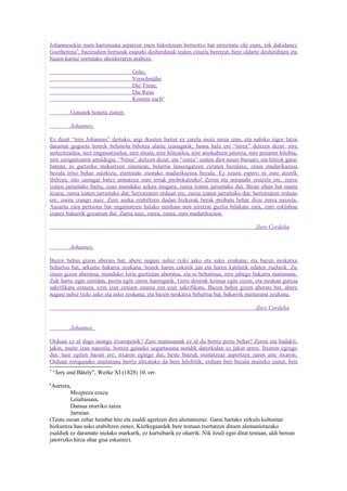 Johannesekin zuen harremana aipatzen zuen bakoitzean bertsotxo bat errezitatu ohi zuen, nik dakidanez
Goetherena5; bazirudien bertsoak esanahi desberdinak izaten zituela beretzat, bere aldarte desberdinen eta
hauen kariaz sortutako ahoskeraren arabera:

                                     Gehe,
                                     Verschmähe
                                     Die Treue,
                                     Die Reue
                                     Kommt nach6

           Gutunek honela zioten:

           Johannes,

Ez dizut “nire Johannes” deituko, argi ikusten baitut ez zarela inoiz nirea izan, eta nahiko zigor latza
daramat gogoeta horrek behinola bihotza alaitu izanagatik; baina hala ere “nirea” deitzen dizut: nire
seduzitzailea, nire engainatzailea, nire etsaia, nire hiltzailea, nire atsekabeen jatorria, nire pozaren hilobia,
nire zorigaitzaren amildegia. “Nirea” deitzen dizut; eta “zurea” esaten diot neure buruari, eta hitzok garai
batean, ni gurtzeko makurtzen zinenean, belarria lausengatzen zizuten bezalaxe, orain madarikazioa
bezala iritsi behar zaizkizu, eternitate osorako madarikazioa bezala. Ez ezazu espero ni zure atzetik
ibiltzea, edo sastagai batez armatzea zure irriak probokatzeko! Zeren eta noranahi zoazela ere, zurea
izaten jarraituko baitu; zoaz munduko azken mugara, zurea izaten jarraituko dut. Beste ehun bat maita
itzazu, zurea izaten jarraituko dut; heriotzaren orduan ere, zurea izaten jarraituko dut; heriotzaren orduan
ere, zurea izango naiz. Zure aurka erabiltzen dudan hizkerak berak probatu behar dizu zurea naizela.
Ausartu zara pertsona bat engainatzen halako moduan non niretzat guztia bilakatu zara, zure esklabua
izanez bakarrik gozatzen dut. Zurea naiz, zurea, zurea, zure madarikazioa.

                                                                                              Zure Cordelia


           Johannes,

Bazen behin gizon aberats bat, abere nagusi nahiz txiki asko eta asko zeukana; eta bazen neskatxa
behartsu bat, arkume bakarra zeukana, honek haren eskutik jan eta haren katilutik edaten zuelarik. Zu
zinen gizon aberatsa, munduko loria guztietan aberatsa, eta ni behartsua, nire jabego bakarra maitasuna.
Zuk hartu egin zenidan, poztu egin zinen harengatik. Gero desirak keinua egin zizun, eta neukan gutxia
sakrifikatu zenuen, ezin izan zenuen zeurea zen ezer sakrifikatu. Bazen behin gizon aberats bat, abere
nagusi nahiz txiki asko eta asko zeukana; eta bazen neskatxa behartsu bat, bakarrik maitasuna zeukana.

                                                                                              Zure Cordelia


           Johannes,

Orduan ez al dago inongo itxaropenik? Zure maitasunak ez al du berriz piztu behar? Zeren eta badakit,
jakin, maite izan nauzula, horren gaineko segurtasuna nondik datorkidan ez jakin arren. Itxaron egingo
dut, luze egiten bazait ere; itxaron egingo dut, beste batzuk maitatzeaz aspertzen zaren arte itxaron.
Orduan nireganako maitasuna berriz altxatuko da bere hilobitik; orduan beti bezala maiteko zaitut, beti
5
    “Jery und Bätely”, Werke XI (1828) 10. orr.
6
 Aurrera,
         Mezpreza ezazu
         Leialtasuna,
         Damua etorriko zaizu
         Jarraian.
(Testu osoan zehar hainbat hitz eta esaldi agertzen dira alemanieraz. Garai hartako zirkulu kultoetan
hizkuntza hau asko erabiltzen zenez, Kierkegaardek bere testuan txertatzen dituen alemanierazako
esaldiek ez daramate inolako markarik, ez kurtsibarik ez oharrik. Nik itzuli egin ditut testuan, aldi berean
jatorrizko hitza ohar gisa eskainiz).
 