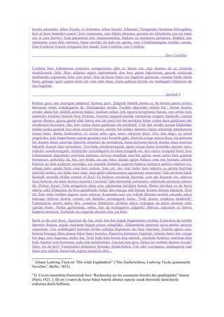 bezala eskertuko, lehen bezala, oi Johannes, lehen bezala! Johannes! Nireganako hoztasun bihozgabea,
hori al duzu benetako izaera? Zure maitasuna, zure bihotz aberatsa, gezurra eta faltsukeria zen eta orain
zeu al zara berriro? Izan pazientzia nire maitasunarekin, barkatu zu maitatzen jarraitzea. Badakit nire
maitasuna zama dela zuretzat, baina etorriko da hala ere garaia, zure Cordeliarengana itzuliko zarena.
Zure Cordelia! Entzun erreguzko hitz hauek! Zure Cordelia, zure Cordelia.

                                                                                           Zure Cordelia


Cordelia bere Johannesen errejistro zoragarriaren jabe ez bazen ere, argi ikusten da ez zitzaiola
modulaziorik falta. Bere aldartea argiro inprimaturik doa bere gutun bakoitzean, gauzak azaltzean
nolabaiteko argitasuna falta izan arren. Hau da kasua batez ere bigarren gutunean, zeinean batek ulertu
baino gehiago igerri egiten baitu zer esan nahi duen, baina gabezia horrek oso hunkigarri bihurtzen du
nire begietan.

                                                                                           Apirilak 4

Kontuz gero, ene ezezagun panpoxa! Kontuz gero. Zalgurdi batetik jaistea ez da horren gauza erraza;
batzuetan urrats erabakigarria da. Mailegatuko nizuke Tieckek idatzitako nobela bat 7; bertan ikusiko
zenuke dama bat zalditik jaistean halako moduan nahasi zela egoera korapilatsu batean, non urrats hura
erabateko bilakatu baitzen bere bizitzan. Gainera zalgurdi-mailak normalean izugarri baldreski ezarrita
egoten direnez, grazia guztia alde batera utzi eta jauzi etsi bat arriskatu behar izaten duzu gurdizain edo
mirabearen besoetara. Bai, hori zortea duten gurdizain eta mirabeek! Uste dut mirabe postua bilakatuko
dudala neska gazteak bizi diren etxeren batean; mirabe bat halako damatxo baten sekretuak partekatzera
iristen baita. Baina Jainkoarren, ez ezazu salto egin, arren eskatzen dizut. Oso ilun dago; ez zaitut
eragotziko, kale-lanpa honen azpian geratuko naiz besterik gabe. Horrela ezingo nauzu ikusi, eta pertsona
bat ikusten duten neurrian bakarrik lotsatzen da normalean, baina pertsona horrek ikusten duen neurrian
bakarrik ikusten dute normalean. Tira bada, mirabearengatik, agian ezingo baitio horrelako jauziari eutsi,
sedazko soinekorengatik, farfailezko zerrendagatik eta baita niregatik ere, utzi ointxo zoragarri horri, bere
txikitasunean dagoeneko miretsita naukana, utziozu munduan saio bat egiten, ausar zaitez bere gainean
bermatzen; aurkituko du, bai, zeri heldu, eta une batez dardar egiten baduzu oina non bermatu alferrik
bilatzen ari dela iruditzen zaizulako, eta oraindik dardarka segitzen baduzu euskarria aurkitu ondoren ere,
orduan jaitsi agudo beste oina bere ondora. Izan ere, nor izan liteke hain ankerra zu jarrera horretan
zintzilik uzteko, nor liteke hain zatar, hain geldo edertasunaren agerpenari erantzuten? Edo arrotzen batek
ikusteak oraindik beldur ematen al dizu? Ez bederen mirabeak ikusteak, ezta nik ikusteak ere, ointxoa
ikusi baitizut, eta natur ikerlea naizenez Cuvierek 8 datu horretatik ziurtasunez ondorioak ateratzen irakatsi
dit. Bizkor, beraz! Nola areagotzen duen zure edertasuna larridura honek. Baina larridura ez da berez
ederra; eder bilakatzen da bera gainditzeko behar den energia aldi berean ikusten denean bakarrik. Hori
da! Zein tinko helduta dagoen orain ointxoa. Konturatu naiz oin txikiak dituzten neskek eskuarki askoz
tinkoago heltzen diotela zoruari oin handiko arruntagoek baino. Nork pentsa zezakeen halakorik?
Esperientzia ororen aurka doa: soinekoa trabatzeko arriskua askoz txikiagoa da astiro jaistean salto
egitean baino. Neska gazteentzat, ordea, beti da kezkagarria zalgurdiz ibiltzea; azkenean ez baitira
kanpora ateratzen. Farfailak eta xingolak ahazten dira, eta kitto.

Inork ez du ezer ikusi. Agertzen da, bai, irudi ilun bat, kapak begietaraino estalita. Ezinezkoa da nondik
datorren ikustea, argiak zuzenean begian jotzen zaituelako. Aldamenetik pasatzen zaizu atarira sartzera
zoazenean. Une erabakigarri horretan bertan zeharka begiratzen dio bere objetuari. Gorritu egiten zara;
bularra beteegia duzu arnasa bakar batez husteko. Haserrea daramazu begietan, erdeinu harro bat; erregu
bat dago zure begietan, malko bat. Nola bada hala bestea dira ederrak, eskubide berdinez onartzen ditut
biak, bataren zein bestearen, xede izan naitekeelako. Gaiztoa naiz gero. Baina zer zenbaki darama etxeak?
Hara, zer da hori? Fantasiazko artikuluez betetako denda-leihoa. Ene eder ezezaguna, asaldagarria izan
liteke nire aldetik, baina bide argiari jarraitzen diot....

7
 Johann Ludwing Tieck-en “Die wilde Engländerin” (“Das Zauberschloss, Ludwing Tiecks gesammelte
Novellen”, Berlin, 1853).
8
 G. Cuvier naturalista frantziarrak bere “Recherches sur les ossements fossiles des quadrupèdes” lanean
(Paris, 1821, I, III orr.) esaten du hezur bakar batetik abiatuz espezie osoak berreraiki daitezkeela
erakustea duela helburua.
 