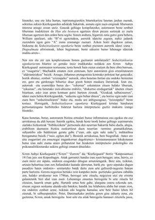 litzateke; une eta leku hartan, inprimategiarekin bitartekaritza lanetan jardun zuenak,
sekretua zekien Kierkegaarden adiskide bakarrak, asmatu egin zuen enigmak liburuaren
interesa areago zezan utziz. Gauzak gehiago korapilatzeko, autorearen beste zenbait
liburutan iradokitzen da Hau ala bestea-n agertzen diren piezen sortzeak ez zuela
liburuan agertzen den orden bera segitu: honen arabera, bigarren zatia gutxi gora behera,
William epaileari, edo “B”-ri egotzitakoa, aurretik idatzita zegoen, nahiz jadanik
zuzenduta egon gero “A” izena eramango zuenari. Azken horri dagokion zatian,
litekeena da Seduzitzailearen egunkaria beste zenbait piezaren aurretik idatzi izana –
Diapsalmata aforismoak, lehen begiratuan, beste edozein baino lehenago idatziak
iruditu arren--.

Nor zen eta zer zen konplexutasun honen guztiaren antolatzaile? Seduzitzailearen
egunkaria-ren bitartez ez genuke inoiz irudikatuko nolakoa zen S∅ren Aabye
Kierkegaard autorearen nortasuna; testu honek hain zuzen eratzen du bere obra barruan,
ez “osagarria”, Machadok ematen zion zentzuan, bere autorearen giza errealitatearen
“alderantzizkoa” baizik. Areago, Johannes protagonista kontrako polotzat har genezake;
hortik abiatuz, zenbait “ezizenpeko” autorek, obra honetan bertan eta ondoko besteetan
ere, gero eta gardenago bihurtuz doaz gizon honen maskara literarioak. Izan ere,
autoreak –eta esamoldea berea da-- “ezkerraz” eskaintzen zituen halako liburuak,
“eskuinaz”, eta benetako izen-abizena erabiliz, “diskurtso eredugarriak” idazten zituen
bitartean, asko izan arren kontuan gutxi hartzen zirenak. “Gizakiak salbatzearren”,
idatzi zuen behin Kierkegaardek, “seduzitu egin behar dituzu”, eta horixe egin nahi izan
zuen bere “seduzitzailearen” bidez eta, modu are anbiguoagoaz, “ezizenpeko” beste
testuez. Horregatik, Seduzitzailearen egunkaria Kierkegaard kristau handiaren
pertsonarengana hurbiltzeko bidetzat hartzea interpretazio guztiz makurra izango
litzateke.

Kasu honetan, beraz, autorearen bizitza errealari buruz informatzea oso egokia eta oso
arriskutsua da aldi berean: batetik egokia, berak beste inork baino gehiago azpimarratu
zuelako hizkuntzak “birbikoizketa” pertsonala den neurrian bakarrik balio duela, alegia,
erabiltzen duenaren bizitza euskarritzat duen neurrian –termino gramatikaletan,
subjuntibo edo baldintzan geratu gabe (“izan, edo egin nahi nuke”), indikatiboa
bereganatuz baizik (“naiz, egiten dut”). Bestetik arriskutsua, bere biografiak –batez ere
aita izugarriari eta emaztegai iragankorrari dagokienez-- kristautasunaren lekukotasun
hutsa izan nahi zuena arazo pribatutzat har lezaketen interpretazio psikologiko eta
psikoanalitikoetarako aukera gehiegi ematen dituelako.

S∅ren Aabye Kierkegaard (“S∅ren” “Zorrotz” da; “Kierkegaard” berriz “Kanposantua)
1813an jaio zen Kopenhagen. Aitak garrantzi handia izan zuen beragan; ama, berriz, ez
zuen inoiz ere aipatu, ondoren ezagutuko ditugun arrazoiengatik. Bere aita, txikitan,
artzain behartsua izan zen Jutlandiako lautada idorretan, harik eta –gero aipatuko dugun
pasadizo baten ondoren-- senitarteko batek deitu zion arte galtzerdi-negozio batean
parte hartzera. Gerora negozioa bertako zein kanpoko mota guztietako gaietara zabaldu
zen, halako arrakastaz non 1796an, berrogei urte zituela, negozioa utzi eta errenta
galantetatik bizi ahal izan zuen. Lehenengo emaztea berrogeita bi urte zituela hil
zitzaion, haurrik eman gabe. Hartatik urtea bete gabe, alarguna ostera ezkondu zen,
etxean zegoen neskame ahaide-edo batekin; handik lau hilabetera alaba bat eman zion,
eta ondoren zenbait seme, txikitan edo hogeita hamalau urte bete baino lehen hil
zirenak, bi salbuespenekin: Peter, Danimarkako prelatu goren gisa zahartu zena, eta
gazteena, S∅ren, amak berrogeita bost urte eta aitak berrogeita hamasei zituztela jaioa,
 