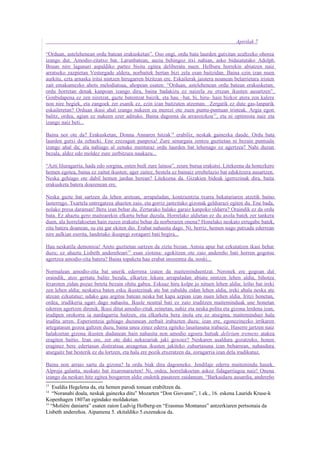 Apirilak 7

“Orduan, astelehenean ordu batean erakusketan”. Oso ongi, ordu bata laurden gutxitan azaltzeko ohorea
izango dut. Amodio-zitatxo bat. Larunbatean, auzia behingoz itxi nahian, asko bidaiatutako Adolph
Bruun nire lagunari aspaldiko partez bisita egitea deliberatu nuen. Helburu horrekin abiatzen naiz
arratseko zazpietan Vestergade aldera, norbaitek bertan bizi zela esan baitzidan. Baina ezin izan nuen
aurkitu, ezta arnaska iritsi nintzen hirugarren bizitzan ere. Eskailerak jaistera noanean belarrietara iristen
zait emakumezko ahots melodiatsua, ahopean esaten: “Orduan, astelehenean ordu batean erakusketan;
ordu horretan denak kanpoan izango dira, baina badakizu ez naizela zu etxean ikusten ausartzen”.
Gonbidapena ez zen niretzat, gazte batentzat baizik, eta hau –bat, bi, hiru- hain bizkor atera zen kalera
non nire begiek, eta zangoek zer esanik ez, ezin izan baitzuten atzeman. Zergatik ez dute gas-lanparik
eskaileretan? Orduan ikusi ahal izango nukeen ea merezi ote zuen puntu-puntuan iristeak. Argia egon
balitz, ordea, agian ez nukeen ezer adituko. Baina dagoena da arrazoizkoa 13, eta ni optimista naiz eta
izango naiz beti...

Baina nor ote da? Erakusketan, Donna Annaren hitzak14 erabiliz, neskak gainezka daude. Ordu bata
laurden gutxi da zehazki. Ene ezezagun panpoxa! Zure senargaia zentzu guztietan ni bezain puntuala
izango ahal da; ala nahiago al zenuke menturaz ordu laurden bat lehenago ez agertzea? Nahi duzun
bezala, aldez edo moldez zure zerbitzura naukazu...

“Azti liluragarria, hada edo sorgina, osten bedi zure lainoa”, zeure burua erakutsi. Litekeena da honezkero
hemen egotea, baina ez zaitut ikusten; ager zaitez, bestela ez bainaiz errebelazio bat edukitzera ausartzen.
Neska gehiago ote dabil hemen jardun berean? Litekeena da. Gizakien bideak igerrezinak dira, baita
erakusketa batera doazenean ere.

Neska gazte bat sartzen da lehen aretoan, arrapaladan, kontzientzia txarra bekatariaren atzetik baino
lasterrago. Txartela entregatzea ahazten zaio, eta gorriz jantzitako gizonak geldiarazi egiten du. Ene bada,
nolako presa daraman! Bera izan behar du. Zertarako halako garaiz kanpoko oldarra? Oraindik ez da ordu
bata. Ez ahaztu gero maitearekin elkartu behar duzula. Horrelako aldietan ez du axola batek zer tankera
duen, ala horrelakoetan hain zuzen erakutsi behar da norberaren onena? Honelako neskato errugabe batek,
zita batera doanean, su eta gar ekiten dio. Erabat nahasita dago. Ni, berriz, hemen nago patxada ederrean
nire aulkian eserita, landetako ikuspegi zoragarri bati begira...

Hau neskatila demonioa! Areto guztietan sartzen da ziztu bizian. Antsia apur bat ezkutatzen ikasi behar
duzu; ez ahaztu Lisbeth andereñoari 15 esan ziotena: egokitzen ote zaio andereño bati horren gogotsu
agertzea amodio-zita batera? Baina topaketa hau erabat inozentea da, noski...

Normalean amodio-zita bat unerik ederrena izaten da maiteminduentzat. Neronek ere gogoan dut
oraindik, atzo gertatu balitz bezala, elkartze lekura arrapaladan abiatu nintzen lehen aldia, bihotza
itxaroten zidan pozaz beteta bezain ohitu gabea. Eskuaz hiru kolpe jo nituen lehen aldia; leiho bat ireki
zen lehen aldia; neskatxa baten esku ikustezinak ate bat zabaldu zidan lehen aldia, ireki ahala neska ate
atzean ezkutatuz; udako gau argitsu batean neska bat kapa azpian izan nuen lehen aldia. Iritzi honetan,
ordea, irudikeria ugari dago nahasita. Ikusle neutral bati ez zaio iruditzen maiteminduak une honetan
ederren agertzen direnik. Ikusi ditut amodio-zitak zeinetan, nahiz eta neska polita eta gizona lerdena izan,
irudipen orokorra ia nardagarria baitzen, eta elkarketa bera inola ere ez atsegina, maiteminduei hala
iruditu arren. Esperientzia gehiago duzunean zerbait irabazten duzu; izan ere, egonezinezko irrikaren
artegatasun gozoa galtzen duzu, baina unea zinez ederra egiteko lasaitasuna irabaziz. Haserre jartzen naiz
halakoetan gizona ikusten dudanean hain nahasita non amodio egoera hutsak delirium tremens atakea
eragiten baitio. Izan ere, zer ote daki nekazariak jaki goxoez? Neskaren asaldura gozatzeko, honen
eraginez bere edertasun distiratsua areagotua ikusten jakiteko zuhurtasuna izan beharrean, nahasdura
atsegaitz bat besterik ez du lortzen, eta hala ere pozik etxeratzen da, zoragarria izan dela irudikatuz.

Baina non arraio sartu da gizona? Ia ordu biak dira dagoeneko. Jendilaje ederra maitemindu hauek.
Alproja galanta, neskato bat itxaronarazten! Ni, ordea, horrelakoetan askoz fidagarriagoa naiz! Onena
izango da neskari hitz egitea bosgarren aldiz ondotik pasatzen zaidanean. “Barkaidazu ausardia, andereño
13
    Esaldia Hegelena da, eta hemen parodi tonuan erabiltzen da.
14
    “Noranahi doala, neskak gainezka ditu” Mozarten “Don Giovanni”, 1.ek., 16. eskena Laurids Kruse-k
Kopenhagen 1807an egindako moldaketan.
15
   “Molière daniarra” esaten zaion Ludvig Holberg-en “Erasmus Montanus” antzerkiaren pertsonaia da
Lisbeth andereñoa. Aipamena 5. ekitaldiko 5.eszenakoa da.
 