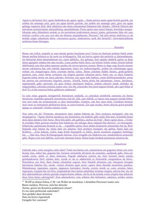 Agian ez da hemen bizi, agian landetakoa da, agian, agian.....Sutan jartzen naute agian horiek guztiek, eta
zenbat eta sutanago jarri, gero eta agian horiek guztiek, eta zenbat eta sutanago jarri, gero eta agian
gehiago topatzen ditut. Beti edukitzen dut dirua eskumenean bidaiaren bati ekiteko. Alferrik bilatzen dut
antzokian, kontzertuetan, dantzaldietan, paseabideetan. Poztu egiten naiz neurri batean; horrelako atsegin-
lekuetan asko diharduten neskak ez du normalean konkistatzea merezi izaten; gehienetan falta ohi zaio
niretzat conditio sine qua non den eta dirauen originaltasuna. Preciosa 24 bat ijitu artean aurkitzea ez da
neskak salgai eskaintzen diren –inozentzia guztiz, Jainkoarren, nork dio besterik?- feria-dantzaldietan
aurkitzea baino bitxiagoa.

                                                                                          Hamabia

Baina, ene txikia, zergatik ez zara atarian geratu lasaitasun osoz? Euria ari duenean neskato batek atarte
batean aterbea bilatzea ez da inola ere kritikagarria. Nik ere horixe egiten dut aterkirik ez daramadanean,
eta batzuetan baita daramadanean ere, orain adibidez. Are gehiago, hori egiteko dudarik egiten ez duen
dama agurgarri andana bat aipa nezake. Lasai jardun behar duzu, eta kaleari bizkar eman; honela kaletik
dabiltzanek ezin dute jakin egonean zauden ala etxera igotzera zoazen. Baina ez dago ongi ikusita atearen
atzean ezkutatzea hau erdi zabalik dagoenean, batez ere ondorioengatik; zenbat eta ezkutatuago egon,
orduan eta atsegaitzagoa baita ezustean hartua izatea. Baina ezkutatu baldin bazara, geldi-geldirik
geratzen zara, zeure burua zortearen eta aingeru guztien eskuetan jarriz; batez ere, ez duzu kanpora
begiratu behar atertu ote duen jakiteko. Horretaz ziur egon nahi baduzu, eman deliberamenduzko urrats
bat aurrera eta seriotasunez begiratu zeruari. Aitzitik, burua pixka bat jakinminaz, lotsaz, larriduraz,
segurtasunik gabe aurreratu eta gero bizkor atzeratzen baduzu, orduan edozein umek ulertuko du
mugimendua; ezkutuka jolastea esaten zaio. Eta nik, jolaserako beti prest nagoen honek, uko egin behar al
diot? Ez al dut erantzun behar galdetzen zaidanean?

Ez uste zutaz gogoeta iraingarririk bururatzen zaidanik; ez zeneukan motiborik xumeena ere burua
ateratzean, munduko gauzarik inozenteena izan da. Zuk, zure aldetik, ez nauzu zure gogoan iraindu behar;
nire izen onak eta erreputazioak ez dute baimenduko. Gainera, zuk hasi duzu dena. Gertakari honetaz
inoiz inori ez mintzatzea aholkatzen dizut; ez zaizu komeni. Zer egin nezake, beste edozein gizon prestuk
egingo ez zukeenik? Aterkia eskaini, noski.

Non sartu ote da? Primeran, atezainaren atari azpian babestu da. Hori neskatxa maitagarri, alai eta
atsegingarria. “Agian informa nazakezu une honetantxe eta dudarik gabe aterki bila atari, honetatik burua
atera duen damatxo bati buruz. Bere bila nabil, edo gabiltza, aterkia eta biok”. Barre egiten duzu... Utziko
al zenidake bihar goizean mirabea bila bidaltzen, ala nahiago duzu zalgurdi bati deitzea?...Ez horregatik,
beharrezko galaitasuna besterik ez da. ...Aspaldiko partez ikusi dudan neskatorik alaienetako bat da. Bere
begirada ume batena da, baina hala ere pikaroa; bere portaera miragarri eta garbia, baina hala ere
ikusbera. ...Zoaz bakean, txikia, kapa berde batengatik ez balitz, desira nezakeen ezagupen hurbilago
bat. .... Han doa, Store K ∅bmagergade barrena. Zein errugabe eta fidakorra zen, mindulinkeria arrastorik
gabe. Begira zien arin dabilen, zein tente daraman burua. Baina karpa berdeak pairamena eskatzen du.

                                                                                          Hamabosta

Eskerrik asko, zorte atsegina, mila esker! Tente eta harroa zen, misteriotsua eta gogoetez betea zen izeia
bezala; hau, enbor bat, gogoeta bat, lurraren erraietatik altxatzen da zerurantz, azalpenik gabe, bera ere
azaldu ezina, atalik ez duen batasuna. Pagoak adaburua eratzen du, bere hostoek haren azpian
gertatutakoaren berri ematen dute; izeiak ez du ez adabururik ez historiarik, enigmatikoa da berez.
Horrelakoa zen bera. Bere baitan ezkutatuta zegoen, bere baitatik altxatzen zen, bazegoen beregan
harrotasun baketsu bat, izeiak –lurrari iltzatuta egon arren- egiten duen ihesaldi ausartaren parekoa.
Malenkoniaz inguratuta zegoen, pagausoa kurrunkez bezala, ezeren minik ez zuen oroimin batez
inguratuta. Enigma bat zen bera, enigmatikoki bere baitan askabidea zeraman enigma, sekretu bat; eta zer
dira diplomatikoen sekretu guztiak enigma honen aldean, eta ba al da mundu osoan enigma hau askatzen
duen hitza baino ederragorik? Zein adierazkorra, zein zehatza den hizkuntza: askatzea, nolako zentzu
24
  Wolff-en drama lirikoa, C.M. von Weber-ek musikatua; I ekitaldian Preciosari esaten zaio:
Baina esaidazu, Preciosa, nola haz daitezke
Xarma, grazia eta dezentzia jendetzaren artean?
Ez ote zaitu porbreziak seduzituko?
Non gordeko duzu dezentzia
Huts eta bizioz inguraturik
Etengabe bizi zarenean?
 