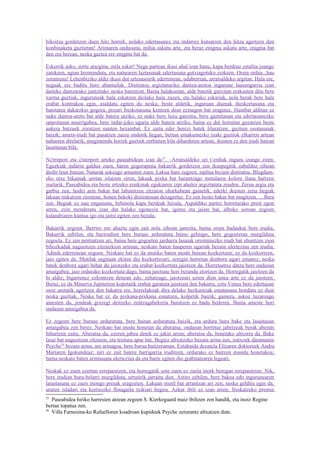 bikoitza gordetzen duen hitz horrek, nolako edertasunez eta indarrez kutsatzen den hitza agertzen den
konbinaketa guztietan! Arimaren ondasuna, mihia askatu arte, eta beraz enigma askatu arte, enigma bat
den era berean, neska gaztea ere enigma bat da.

Eskerrik asko, zorte atsegina, mila esker! Negu partean ikusi ahal izan banu, kapa berdeaz estalita joango
zatekeen, agian hozminduta, eta naturaren laztasunak edertasuna gutxiagotuko ziokeen. Orain ordea...hau
zoramena! Lehenbiziko aldiz ikusi dut urtesasoirik ederrenean, udaberrian, arratsaldeko argitan. Hala ere,
neguak ere baditu bere abantailak. Distiratsu argiztaturiko dantza-aretoa ingurune lausengarria izan
daiteke dantzarako jantzitako neska batentzat. Baina halakoetan, alde batetik gutxitan erakusten ditu bere
xarma guztiak, inguruneak hala eskatzen diolako hain zuzen, eta halako eskariak, nola berak bete hala
erabat kontrakoa egin, asaldatu egiten du neska; beste aldetik, inguruan duenak iheskortasuna eta
banitatea dakarzkio gogora, pozari freskotasuna kentzen dion ezinegon bat eraginez. Hainbat alditan ez
nuke dantza-areto bat alde batera utziko, ez nuke bere luxu garestia, bere gaztetasun eta edertasunezko
oparotasun neurrigabea, bere indar-joko ugaria alde batera utziko, baina ez dut horretan gozatzen beste
aukera batzuek zoratzen nauten bezainbat. Ez zaitu eder berezi batek liluratzen, guztien osotasunak
baizik; amets-irudi bat pasatzen zaizu ondotik hegan, bertan emakumezko izaki guztiok elkarren artean
nahasten direlarik, mugimendu horiek guztiek zerbaiten bila diharduten artean, ikusten ez den irudi batean
lasaitasun bila.

N∅rreport eta ∅sterport arteko paseabidean izan da25. –Arratsaldeko sei t´erdiak inguru izango ziren.
Eguzkiak indarra galdua zuen, haren gogorapena bakarrik gordetzen zen ikuspegitik zabalduz zihoan
dirdir leun batean. Naturak askeago arnasten zuen. Lakua bare zegoen, ispilua bezain distiratsu. Blegdam-
eko etxe bikainak uretan islatzen ziren, lakuak pixka bat harantzago metalaren kolore iluna hartzen
zuelarik. Paseabidea eta beste ertzeko eraikinak egukiaren izpi ahulez argiztatuta zeuden. Zerua argia eta
garbia zen; hodei arin bakar bat labaintzen zitzaion oharkabean gainetik, ederki ikusten zena begiak
lakuan tinkatzen zirenean, honen bekoki distiratsuan desagertuz. Ez zen hosto bakar bat mugitzen. ....Bera
zen. Begiak ez nau engainatu, behinola kapa berdeak bezala. Aspaldiko partez horretarako prest egon
arren, ezin menderatu izan dut halako egonezin bat, igotze eta jaiste bat, alboko soroan zegoen
kalandriaren kantua igo eta jaitsi egiten zen bezala.

Bakarrik zegoen. Berriro ere ahaztu egin zait nola zihoan jantzita, baina orain badaukat bere irudia.
Bakarrik zebilen, eta bazirudien bere buruaz arduratuta baino gehiago, bere gogoetetan murgilduta
zegoela. Ez zen pentsatzen ari, baina bere gogoeten jarduera lasaiak oroiminezko irudi bat ehuntzen zion
bihozkadak nagusitzen zitzaizkion ariman, neskato baten hasperen ugariak bezain ulertezina zen irudia.
Adinik ederrenean zegoen. Neskato bat ez da mutiko baten modu berean kozkortzen; ez da kozkortzen,
jaio egiten da. Mutilak segituan ekiten dio kozkortzeari, zeregin horretan denbora ugari emanez; neska
batek denbora ugari behar du jaiotzeko eta erabat kozkortuta jaiotzen da. Horretantxe datza bere ondasun
amaigabea; jaio ordurako kozkortuta dago, baina jaiotune hori berandu etortzen da. Horregatik jaiotzen da
bi aldiz; bigarrenez ezkontzen denean edo, zehatzago, jaiotzeari uzten dion unea arte ez da jaiotzen.
Beraz, ez da Minerva Jupiterren kopetatik erabat garatuta jaiotzen den bakarra, ezta Venus bere edertasun
osoz uretatik agertzen den bakarra ere, horrelakoak dira delako hezkuntzak ematasuna hondatu ez dien
neska guztiak. Neska bat ez da pixkana-pixkana esnatzen, kolpetik baizik; gainera, askoz luzaroago
amesten du, jendeak goizegi deitzeko zentzugabekeria burutzen ez badu bederen. Baina ameste hori
ondasun amaigabea da.

Ez zegoen bere buruaz arduratuta, bere baitan arduratuta baizik, eta ardura hura bake eta lasaitasun
amaigabea zen berez. Neskato bat modu honetan da aberatsa; ondasun horretaz jabetzeak berak aberats
bihurtzen zaitu. Aberatsa da, ezeren jabea denik ez jakin arren; aberatsa da, benetako altxorra da. Bake
lasai bat nagusitzen zitzaion, eta tristura apur bat. Begiez altxatzeko bezain arina zen, iratxoek daramaten
Psyche26 bezain arina; are arinagoa, bere burua baitzeraman. Eztabaida dezatela Elizaren doktoreek Andra
Mariaren Igokundeaz; niri ez zait batere harrigarria iruditzen, ordurako ez baitzen mundu honetakoa;
baina neskato baten arintasuna ulertezina da eta barre egiten dio grabitatearen legeari.

Neskak ez zuen ezertan erreparatzen, eta horregatik uste zuen ez zuela inork beregan erreparatzen. Nik,
bere irudian buru-belarri murgilduta, urrutirik jarraitu diot. Astiro zebilen, bere bakea edo ingurunearen
lasaitasuna ez zuen inongo presak eragozten. Lakuan mutil bat arrantzan ari zen; neska gelditu egin da,
uraren isladari eta kortxozko flotagailu txikiari begira. Azkar ibili ez izan arren, freskatzeko premia
25
   Paseabidea hiriko harresien atzean zegoen S. Kierkegaard maiz ibiltzen zen handik, eta inoiz Regine
bertan topatua zen.
26
   Villa Farnesina-ko Rafaelloren koadroan kupidoek Psyche zerurantz altxatzen dute.
 