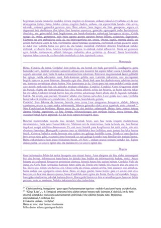 begiratuan ideala esnatzeko moduko zirrara eragiten ez dizunean, orduan eskuarki errealitatea ez da oso
desiragarria izaten; baina halako zirrara eragiten badizu, orduan, eta esperientzia handia izan arren,
eskuarki zorionez gainezka geratzen zara. Bere eskuaz, bere begiaz eta bere garaipenaz seguru ez
dagoenari beti aholkatzen diot lehen fase honetan erasotzea, gainezka egoteagatik indar berebizikoak
dituelako, eta gainezkaldi hori begikotasun eta berekoikeriazko nahasketa harrigarria delako. Galdu
egingo du, ordea, gozamena, ezin baitu egoera gozatu egoeran bertan bilduta, ezkutatuta dagoenean.
Ederrena zer den erabakitzea zaila da, eta interesgarriena zer, erraza. Onena, haatik, marrara ahalik eta
gehien hurbiltzea izaten da beti. Horretantxe datza benetako gozamena, eta besteek zertan gozatzen duten
ez dakit ziur. Jabetza hutsa oso gutxi da, eta halako maitaleek erabiltzen dituzten bitartekoak nahiko
ziztrinak; ez dituzte dirua, boterea, kanpotiko eragina, lo-edabeak etabar arbuiatzen. Baina zer gozamen
egon daiteke maitasunean alderdi batengan erabateko ukoa gertatzen ez denean? Baina horretarako
izpiritua behar izaten da, eta horrelako maitaleek ez dute izpiriturik izaten.

                                                                                          Hemeretzia

Beraz, Cordelia du izena, Cordelia! Izen polita da, eta horrek ere badu garrantzirik, asaldagarria gerta
baitaiteke sarri, hainbat izenondo samurren alboan izen itsusiren bat aipatu behar izatea. Oraindik urruti
zegoela antzeman diot; beste bi neska zeramatzan bere ezkerrean. Ibileraren mugimenduak laster geldialdi
bat egingo zutela adierazten zuen. Kale-kantoian gelditu naiz txartelak irakurtzen, nire ezezagunari
begirik kentzen ez nion bitartean. Banandu egin dira. Beste biak apur bat desbideratuta zebiltzan inolaz
ere, kontrako norabidean abiatu baitira. Nire kantoirantz jo du. Urrats pare bat eman orduko korrika etorri
zaio atzetik nesketako bat, nik aditzeko moduan oihukatuz: Cordelia! Cordelia! Gero hirugarrena etorri
da; buruak elkartu eta txutxumutxuka hasi dira, baina alferrik zolitu dut belarria, ez baitut sekretu bakar
bat ere aditu. Ondoren hirurak barrez hasi eta erritmo azkarxeago batez abiatu dira bi lagunek hartutako
bidetik. Ni atzetik joan natzaie. Stranden 27aldeko etxe batean sartu dira. Luze geratu naiz zain, Cordelia
laster bakarrik itzuliko zela zirudielako. Ez da, ordea, horrelakorik gertatu.
Cordelia! Izen bikaina da benetan; horrela zuen izena Lear erregearen hirugarren alabak, bihotza
ezpainetan jartzen ez zuen neska nabarmenak, bihotza gainezka eduki arren ezpainak mutu zituenak 28.
Nire Cordeliarekin berdintsu. Haren antza du, ez dut inolako zalantzarik. Baina beste zentzu batean
darama bihotza ezpainetan, ez hitz forman, bihotzezkoagoa den moduan baizik, musu forman. Bai
osasunez beteak haren ezpainak! Ez dut inoiz ezpain politagorik ikusi.

Benetan maiteminduta nagoela ikus dezaket, besteak beste, auzi hau modu izugarri misteriotsuan
daramadalako, baita neure buruarekiko ere. Maitasun oro da misteriotsua, baita desleiala ere, bere baitan
dagokion osagai estetikoa daramanean. Ez zait inoiz burutik pasa konplizeren bat nahi izatea, edo nire
abenturez harrotzea. Horregatik ia pozten naiz ez dakidalako bere helbidea, maiz joaten den leku batena
baizik. Gainera, baliteke modu horretan nire xedera are gehiago hurbildu izana. Behaketa buru dezaket
bere arreta piztu gabe, eta puntu irmo honetatik ez zait gehiegi kostako bere familiarekin tratuan hastea.
Baina zirkunstantzia hori arazo bilakatzen bazait...eh bien! , orduan arazoa soinean hartuko dut. Egiten
dudan guztia con amore egiten dut, eta maitatu ere con amore egiten dut.

                                                                                          Hogeia

Gaur informazioa bildu dut neska desagertu zen etxeari buruz. Ama alarguna eta hiru alaba xarmangarri
bizi dira bertan. Informazioa barra-barra lor daiteke han, baldin eta informaziorik badute, noski. Arazo
bakarra da azalpenak hirugarren potentzian ulertzea, hirurek batera hitz egiten baitute. Cordelia Wahl du
izena, eta Gerla Itsas Armadako kapitain baten alaba da. Duela urte batzuk hil zitzaion aita, eta ama ere
bai. Gizon oso zorrotz eta hertsia zen. Orain izeba du etxean, aitaren arreba, bere anaiaren oso antzekoa,
baina andere oso agurgarria omen dena. Beno, ez dago gaizki, baina horrez gain ez dakite ezer etxe
horretaz; ez dira hara ikustera joaten, baina Cordeliak maiz egiten die bisita. Berak eta bi neskek Errege-
Jauregiko sukaldaritza eskolak hartzen dituzte. Horregatik bisitatzen ditu arratsaldean goiz, lantzean behin
goizean, inoiz ez arratsean. Nahiko bakartuta bizi dira izeba-iloba.

27
   Christiansborg Jauregiaren –gaur egun Parlamentuaren egoitza- ondoko kanalaren beste ertzeko kalea.
28
   “Kingi Lear”, I, 1. Erregeak erresuma hiru alaben artean banatu nahi duenean, Cordeliak ez du bere
ahizpek aitarekiko maitasuna adieraztearren erabilitako hitz ederrez baliatu nahi. Besteenak
entzundakoan, Cordeliak dio:
Errukarria orduan, Cordelia!
Baina ez uste; ziur bainaiz maitasuna
Mihia baino adierazgarriagoa dudala
 