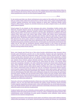 oraindik. Orduan emakumetasuna pizten zaio; hau bere malgutasunaren muturreraino bultzatu behar da,
indar errealen bat edo besteren aurka jo dezan utziz. Hori gainditu duenean bere emakumetasuna gailur ia
naturaz gaindikoetara iristen da, eta nirea da grina mugagabe batez.

                                                                                          Bosta

Ez dut urrutira joan behar izan. Baxter merkatariaren etxera joaten da. Han aurkitu dut ez bera bakarrik,
baita oso egokia iruditu zaidan beste pertsona bat ere. Edvard, etxeko semea, izugarri maiteminduta dago
Cordeliaz; segituan konturatzen zara horretaz begietara so eginez gero. Negozioan dihardu, aitaren
bulegoan. Mutil lerdena, atsegina eta zertxobait lotsatia da, eta azken ezaugarri honek ez dio kalterik
egiten neskaren begietan.

Edvard gizajoa! Ez du ideiarik ere bere maitasuna nola aitortu. Arratsaldean Cordelia etorriko dela
dakienean, beregatik bakarrik janzten da, beregatik alkandora-eskumuturrekoak, eta horrek barregarri
samar uzten du egongelako eguneroko bisitarien ondoran. Bere herabetasuna ia mugarik gabea da.
Maskara gisakoa balitz, Edvard arerio arriskutsua izango litzaidake. Herabetasuna erabiltzeak arte handia
eskatzen baitu, baina gauza asko lortzen lagun dezake. Zenbat aldiz baliatu naizen herabetasunaz
neskatxaren bat engainatzeko. Neskek normalean gizon lotsatien aurka hitz egiten dute, baina ezkutuan
gogokoak dituzte. Herabetasun pixka batek lausengatu egiten du neskatxa baten banitatea, nagusia bera
dela adierazten dio, berme gisako zerbait da. Lotarazten dituzunean, eta herabetasunez hiltzera zoazela
uste duten unean bertan erakutsi behar diezu alderantzizkoa dela, ondo dakizula zeure kasa moldatzen.
Herabetasunak garrantzi maskulinoa galarazten dizu, eta horregatik sexu harremanak neutralizatzeko bide
nahiko ona da. Hau dela eta, konturatzen direnean maskara besterik ez zela, lotsatu eta barrurantz
gorritzen dira, oso biziki sentitzen dute nolabait beren mugak gainditu dituztela; mutil batekin ume-
antzean luzaroegi jardutea bezala izaten da.

                                                                                          Zazpia

Beraz, orain lagunak gara Edvard eta ni. Bion artean benetako adiskidetasuna dago, harreman ederra,
Greziako garai distiratsuenez geroztik izan ez dena bezalakoa. Segituan egin gara lagunminak; nik
Cordeliari buruzko makina bat oharpenetan nahasi ondoren berak sekretua aitortzea lortu dut. Jakina,
sekretu guztiak batera datozenean hau ere sar daiteke. Gizajoak luzaro darama hasperenka. Cordelia
etortzen den bakoitzean apaindu egiten da, eta arratsean etxeraino laguntzen dio; bihotza taupaka hasten
zaio neskaren besoa berearen gainean daramala pentsatuz. Oinez joaten dira etxera, izarrei begira.
Edvardek txirrina jotzen du, Cordelia desagertzen da, etsiak hartzen du gizona....eta hurrengo aldian
jartzen ditu itxaropenak. Oraindik ez du ataria zeharkatzeko kemenik izan, horren aukera bikainak izan
arren. Neure baitarako Edvardi barre egitea saihestu ezin izan arren, bada bere umekerian halako
edertasun bat. Erotismo gaietan nahiko jantzita nagoela irudikatu izan arren, ez dut egoera hori nigan
inoiz sumatu, maiteminaren antsia eta dardar hori; hau da, ez behintzat zentzutasuna galtzeko heinean,
zeren eta gauza ezaguna baitut bestela, baina niri gertatzen zait indartu egiten nauela. Agian norbaitek
esan lezake ez naizela inoiz benetan maiteminduta egon. Baliteke. Errierta egin diot Edvardi; adore eman
diot nire adiskidetasunaz fida dadin. Bihar urrats erabakigarria emango du; etxera joango zaio gonbidapen
pertsonala egitera. Moldatu egin naiz berarekin batera joateko eskaera etsia egin ziezadan; baietz agindu
diot. Adiskidetasunezko froga berebizikotzat hartzen du. Parada nik nahi dudan bezalakoa da hain justu;
ustegabean bere gelaraino sartzean datza. Cordeliak nire agerpenaz dudarik xumeena izango balu ere, nire
agerpenak bere aldetik dena nahasiko du.

Orain arte ez dut inoiz solasaldiak prestatzeko ohitura izan; orain, berriz, beharrezkoa izan zait izebarekin
jarduteko. Izan ere, nire gain hartu baitut berarekin hitz egiteko zeregin ohoretsua, horrela Edvarden
Cordelia inguruko mugimendu amoltsuak estaliz. Lehen izeba landetan bizi zen, eta bai landa ekonomiari
buruz egin ditudan ikasketa sakonei bai izebaren esperietzian oinarritutako informazioei esker aurrerabide
nabarmena egiten ari naiz jakintzan eta gaitasunean.

Arrakasta handia izaten ari naiz izebarekin; pertsona egonkor eta zuhurtzat jotzen nau; solasean atsegin
handiagoa ematen diot egungo gaztetxoek baino. Ez dut uste, ordea, Cordeliak ongi hartzen nauenik. Bere
emakumetasuna arrunt inozenteegia da gizon guztiei bereganako arreta eskatzeko, baina ondotxo
sumatzen du nire izaeraren manugaiztasuna.

Egongela goxoan honela eserita nagoenean, berak aingeru ona bailitzen xarma nonahi zabaltzen duenean,
ondoan dituen guztiengana, on zein gaizto, batzuetan egonezina sentitzen dut barruan, nire ezkutalekutik
 
