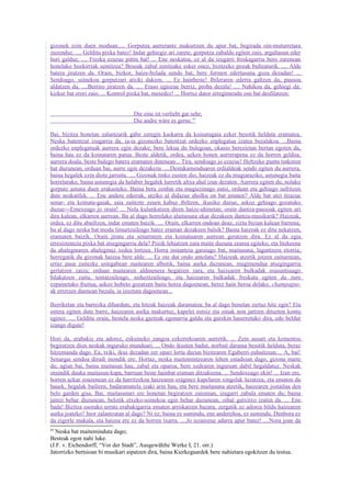 gizonek ezin duen moduan..... Gorputza aurrerantz makurtzen du apur bat, begirada oin-muturretara
zuzenduz. .... Gelditu pixka batez! Indar gehiegiz ari zarete, gorputza zabaldu egiten zaio, argaltasun eder
hori galduz. .... Freska ezazue pittin bat! ... Ene neskatoa, ez al da izugarri freskagarria bero zarenean
honelako hozkirriak sentitzea? Besoak zabal zenitzake esker onez, bizitzeko pozak bultzaturik. .... Alde
batera jiratzen da. Orain, bizkor, haize-bolada sendo bat, bere formen edertasuna goza dezadan! ...
Sendoago, soinekoa gorputzari atxiki dakion. ... Ez hainbeste! Ibileraren ederra galtzen du, pausoa
aldatzen du. ....Berriro jiratzen da. .... Eraso egiozue berriz, proba dezala! .... Nahikoa da, gehiegi da:
kizkur bat erori zaio. ... Kontrol pixka bat, mesedez! ... Hortxe dator erregimendu oso bat desfilatzen:


                                    Die eine ist verliebt gar sehr;
                                    Die andre wäre es gerne.43

Bai, bizitza honetan zalantzarik gabe zeregin kaskarra da koinatugaia ezker besotik helduta eramatea.
Neska batentzat izugarria da, ia-ia gizonezko batentzat ordezko enplegatua izatea bezalakoa. ...Baina
ordezko enplegatuak aurrera egin dezake; bere lekua du bulegoan, okasio berezietan bertan egoten da,
baina hau ez da koinataren patua. Beste aldetik, ordea, azken honen aurrerapena ez da horren geldoa;
aurrera doala, beste bulego batera eramaten dutenean... Tira, sendoago jo ezazue! Heltzeko puntu tinkoren
bat duzunean, orduan bai, aurre egin dezakezu. ....Destakamenduaren erdialdeak sendo egiten du aurrera,
baina hegalek ezin diote jarraitu. .... Gizonak tinko eusten dio, haizeak ez du mugiaraziko, astunegia baita
horretarako, baina astunegia da halaber hegalek lurretik altxa ahal izan dezaten. Aurrera egiten du, nolako
gorputz astuna duen erakusteko. Baina bera zenbat eta mugiezinago eutsi, orduan eta gehiago sufritzen
dute neskatilek. ... Ene andere ederrak, utziko al didazue aholku on bat ematen? Alde bat utzi itzazue
senar- eta koinatu-gaiak, saia zaitezte zeuen kabuz ibiltzen, ikusiko duzue, askoz gehiago gozatuko
duzue---Emexeago jo orain! ... Nola kulunkatzen diren haize-uhinetan; orain dantza-pausoak egiten ari
dira kalean, elkarren aurrean. Ba al dago horrelako alaitasuna ekar dezakeen dantza-musikarik? Haizeak,
ordea, ez ditu abailtzen, indar ematen baizik. .... Orain, elkarren ondoan doaz, ziztu bizian kalean barrena;
ba al dago neska bat modu limurtzaileago batez eraman dezakeen balsik? Baina haizeak ez ditu nekatzen,
eramaten baizik. Orain jiratu eta senarraren eta koinatuaren aurrean geratzen dira. Ez al da egia
erresistentzia pixka bat atsegingarria dela? Pozik lehiatzen zara maite duzuna zeurea egiteko, eta litekeena
da ahaleginaren ahaleginaz xedea lortzea. Horra instantzia garaiago bat, maitasuna, laguntzera etorria;
horregatik du gizonak haizea bere alde. ... Ez ote dut ondo antolatu? Haizeak atzetik jotzen zaituenean,
erraz pasa zaitezke ustegabean maitearen albotik, baina aurka duzunean, mugimendua atsegingarria
gertatzen zaizu; orduan maitearen aldmenera hegatzen zara, eta haizearen bulkadak osasuntsuago
bilakatzen zaitu, tentatzaileago, seduzitzaileago, eta haizearen bulkadak freskatu egiten du zure
ezpainetako fruitua, askoz hobeto gozatzen baita hotza dagoenean, berez hain beroa delako, champagne-
ak erretzen duenean bezala, ia izoztuta dagoenean...

Berriketan eta barrezka dihardute, eta hitzak haizeak daramatza; ba al dago benetan zertaz hitz egin? Eta
ostera egiten dute barre, haizearen aurka makurtuz, kapelei eutsiz eta oinak non jartzen dituzten kontu
eginez. .... Gelditu orain, bestela neska gazteak egonarria galdu eta gurekin haserretuko dira, edo beldur
izango digute!

Hori da, erabakiz eta adorez, eskuineko zangoa ezkerrekoaren aurretik. ... Zein ausart eta kementsu
begiratzen dion neskak inguruko munduari. ... Ondo ikusten badut, norbait darama besotik helduta, beraz
hitzemanda dago. Ea, txiki, ikus dezadan zer opari lortu duzun bizitzaren Eguberri-zuhaitzean.... A, bai!
Senargai sendoa dirudi inondik ere. Hortaz, neska maitemintzearen lehen estadioan dago, gizona maite
du; agian bai, baina maitasun hau, zabal eta oparoa, bere xedearen inguruan dabil hegaldatuz. Neskak
oraindik dauka maitasun-kapa, barruan beste hainbat eraman ditzakeena. ... Sendoxeago ekin! ... Izan ere,
horren azkar zoazenean ez da harritzekoa haizearen eraginez kapelaren xingolak luzatzea, eta ematen du
hauek, hegalak bailiren, badaramatela izaki arin hau, eta bere maitasuna atzetik, haizearen jostailua den
belo garden gisa. Bai, maitasunari ere honetan begiratzen zaionean, izugarri zabala ematen du; baina
jantzi behar duzunean, belotik etxeko-soinekoa egin behar duzunean, oihal gutxitxo izaten da. ... Ene
bada! Bizitza osorako urrats erabakigarria ematen arriskatzen bazara, zergatik ez adorea bildu haizearen
aurka joateko? Inor zalantzatan al dago? Ni ez; baina ez sumindu, ene andereñoa, ez sumindu. Denbora ez
da zigorle makala, eta haizea ere ez da horren txarra. ....Jo iezaiozue adarra apur batez! ....Nora joan da
43
  Neska bat maiteminduta dago;
Besteak egon nahi luke.
(J.F. v. Eichendorff, “Vor der Stadt”, Ausgewählte Werke I, 21. orr.)
Jatorrizko bertsioan bi musikari aipatzen dira, baina Kierkegaardek bere nahietara egokitzen du testua.
 