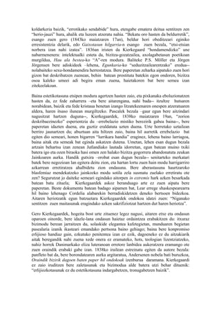 koldarkeria baizik, “errotikako sendabide” hura, etengabe ematera deitua sentitzen zen
“herio-jauzi” hura, ahalik eta luzeen atzeratu nahia. “Bekatu oro hasten da beldurretik”,
esango zuen gero (1843ko maiatzaren 17an), beldur hori obeditzeari eginiko
erresistentzia delarik, edo Gaixotasun hilgarria-n esango zuen bezala, “etsi-etsian
norbera izan nahi izatea”. 1836an iristen da Kierkegaard “hondamendizko” une
nabarmenenera: intelektualki esteta da, bizitza-gozatzailea, axolagabetasun poetikoan
murgildua, Hau ala bestea-ko “A”-ren modura. Baliteke P.S. Möller eta Jörgen
Jörgensen bere adiskideek –lehena, Egunkaria-ko “seduzitzailearentzako” eredua--
nolabaiteko sexu-hondamendira herrestatzea. Bere paperetan zeharka aipatuko zuen hori
gizon bat deskribatzen zuenean, behin batean prostituta batekin egon ondoren, bizitza
osoa kaleko umeei adi begira eman zuena, haietakoren bat bere semea izan
zitekeelakoan.

Baina estetikotasuna etsipen modura agertzen hasten zaio, eta pixkanaka eboluzionatzen
hasten da, ez fede zaharrera –eta bere aitarengana, nahi bada-- itzultze hutsaren
norabidean, baizik eta fede kristaua benetan izango litzatekeenaren onespen atzeratuaren
aldera, haren itsaso ilunean murgiltzeko. Pascalek bezala –gaur egun bere aitzindari
nagusitzat hartzen duguna--, Kierkegaardek, 1838ko maiatzaren 19an, “zorion
deskribaezinezko” esperientzia du –errebelazio mistiko berezirik gabea baina--, bere
paperetan idazten duena, eta guztiz eraldatuta uzten duena. Urte horretako uztailean
berriro jaunartzen du; abuztuan aita hiltzen zaio, baina hil aurretik errebelazio bat
egiten dio semeari, honen bigarren “lurrikara handia” eraginez, lehena baino larriagoa,
baina aitak eta semeak bat eginda askatzen dutena. Umetan, lehen esan dugun bezala
artzain behartsu izan zenean Jutlandiako lautada idorretan, egun batean muino txiki
batera igo eta ozen biraoka hasi omen zen halako bizitza gogorrera abandonatuta zeukan
Jainkoaren aurka. Handik gutxira –orobat esan dugun bezala-- senitarteko merkatari
batek bere negozioan lan egitera deitu zion, eta hartan lortu zuen hain modu harrigarriro
azkarrean erretiratzea ahalbidetu zion ondasuna. Bere aberastasuna haurtzaroko
blasfemiaz mendekatzeko jainkozko modu sotila zela susmatu zuelako erretiratu ote
zen? Segurutzat jo daiteke semeari egindako aitorpen in extremis hark azken besarkada
batean batu zituela; Kierkegaardek askoz beranduago arte ez zuen aipatu bere
paperetan. Beste dokumentu batean badago aipamen bat, Lear errege shaskespearearra
hil baino lehenago Cordelia alabarekin berradiskidetzen deneko bertsoen bidezkoa.
Aitaren heriotzatik egun batzuetara Kierkegaardek ondokoa idatzi zuen: “Niganako
sentitzen zuen maitasunak eragindako azken sakrifiziotzat hartzen dut haren heriotza”.

Gero Kierkegaardek, hogeita bost urte zituenez legez nagusi, aitaren etxe eta ondasun
oparoen oinorde, bere idazle-lana ondasun haietaz ordaintzea erabakitzen du: itxuraz
bizimodu berean jarraitzen du, solaskide elegantea kafetegietan, munduaren begietan
pasealaria izanik ikasteari emandako pertsona baino gehiago; baina bere konpromiso
erlijioso handiaz gain, ezkutuko penitentea izan ez ezik, dagoeneko ez du aitzakiarik
aitak beregandik nahi zuena xede onera ez eramateko, hots, teologian lizentziatzeko,
nahiz horrek Danimarkako eliza luteranoan erretore lanbidea aukeratzera eramango ote
zuen oraindik erabaki gabe izan. 1838ko irailean estreinatu egiten da autore bezala:
panfleto bat da, bere borondatearen aurka argitaratua, Andersenen nobela bati buruzkoa,
Oraindik bizirik dagoen baten paper hil ondokoak izenburua daramana. Kierkegaardi
ez zaio iruditzen bere zaletasunak eta bizimodua alde batera utzi behar dituenik:
“erlijiozkotasunak ez du estetikotasuna indargabetzen, tronugabetzen baizik”.
 
